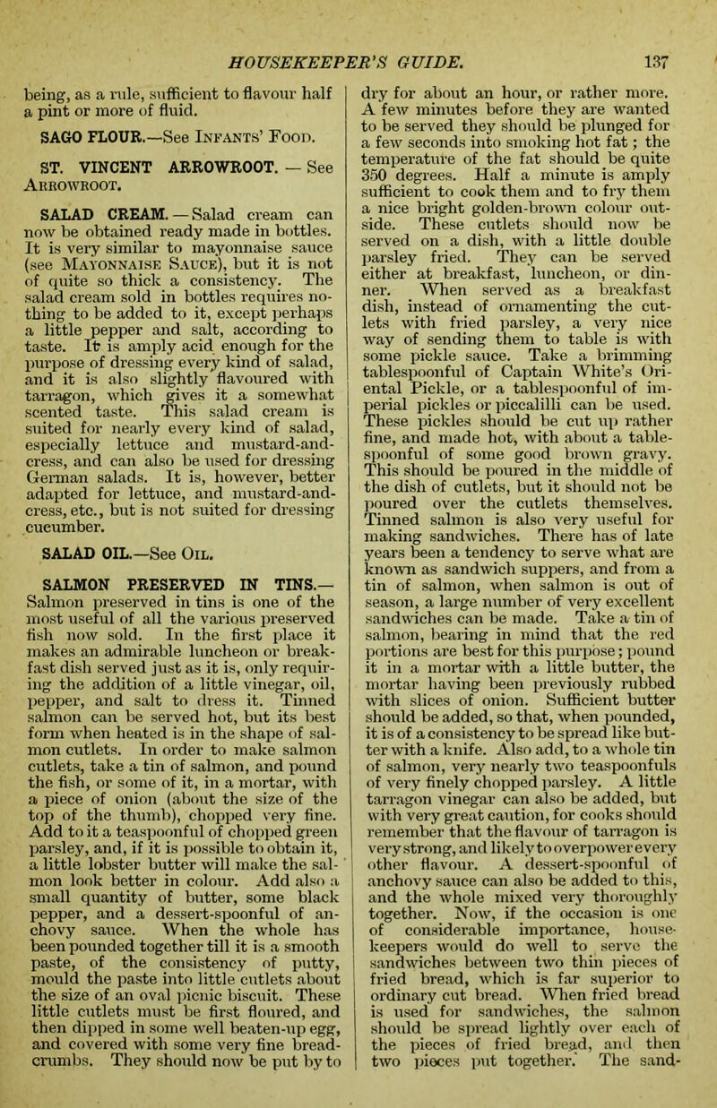 being, as a rule, sufficient to flavour half a pint or more of fluid. SAGO FLOUR.—See Infants’ Food. ST. VINCENT ARROWROOT. — See Arrowroot, SALAD CREAM. — Salad cream can now be obtained ready made in bottles. It is very similar to mayonnaise sauce (see Mayonnaise Sauce), but it is not of quite so thick a consistency. The salad cream sold in bottles requires no- thing to be added to it, except perhaps a little pepper and salt, according to taste. It is amply acid enough for the purpose of dressing every kind of salad, and it is also slightly’flavoured with tarragon, which gives it a somewhat scented taste. This salad cream is suited for nearly every kind of salad, especially lettuce and mustard-and- cress, and can also be used for dressing German salads. It is, however, better adapted for lettuce, and mustard-and- cress, etc., but is not suited for dressing cucumber. SALAD OIL.—See Oil. SALMON PRESERVED IN TINS.— Salmon preserved in tins is one of the most useful of all the various preserved fish now sold. In the first place it makes an admirable luncheon or break- fast dish served just as it is, only requir- ing the addition of a little vinegar, oil, pepper, and salt to dress it. Tinned salmon can be served hot, but its best form when heated is in the shape of sal- mon cutlets. In order to make salmon cutlets, take a tin of salmon, and pound the fish, or some of it, in a mortar, with a piece of onion (about the size of the top of the thumb), chopped very fine. Add to it a teaspoonful of chopped green parsley, and, if it is possible to obtain it, a little lobster butter will make the sal- mon look better in colour. Add also a small quantity of butter, some black pepper, and a dessert-spoonful of an- chovy sauce. When the whole has been pounded together till it is a smooth paste, of the consistency of putty, mould the paste into little cutlets about the size of an oval picnic biscuit. These little cutlets must be first floured, and then dipped in some well beaten-up egg, and covered with some very fine bread- crumbs. They should now be put by to dry for about an hour, or rather more. A few minutes before they are wanted to be served they should be plunged for a few seconds into smoking hot fat; the temperature of the fat should be quite 350 degrees. Half a minute is amply sufficient to cook them and to fry them a nice bright golden-brown colour out- side. These cutlets should now be served on a dish, with a little double parsley fried. They can be served either at breakfast, luncheon, or din- ner. When served as a breakfast dish, instead of ornamenting the cut- lets with fried parsley, a very nice way of sending them to table is with some pickle sauce. Take a brimming tablespoonful of Captain White’s Ori- ental Pickle, or a tablespoonful of im- perial pickles or piccalilli can be used. These pickles should be cut up rather fine, and made hot, with about a table- spoonful of some good brown gravy. This should be poured in the middle of the dish of cutlets, but it should not be poured over the cutlets themselves. Tinned salmon is also very useful for making sandwiches. There has of late years been a tendency to serve what are known as sandwich suppers, and from a tin of salmon, when salmon is out of season, a large number of very excellent sandwiches can be made. Take a tin of salmon, bearing in mind that the red portions are best for this purpose; pound it in a mortar with a little butter, the mortar having been previously rubbed with slices of onion. Sufficient butter should be added, so that, when pounded, it is of a consistency to be spread like but- ter with a knife. Also add, to a whole tin of salmon, very nearly two teaspoonfuls of very finely chopped parsley. A little tarragon vinegar can also be added, but with very great caution, for cooks should remember that the flavour of tarragon is very strong, and likely tooverpowerevery other flavour. A dessert-spoonful of anchovy sauce can also be added to this, and the whole mixed very thoroughly together. Now, if the occasion is one of considerable importance, house- keepers would do well to serve the sandwiches between two thin pieces of fried bread, which is far superior to ordinary cut bread. When fried bread is used for sandwiches, the salmon should be spread lightly over each of the pieces of fried bread, and then two pieces put together.' The sand-