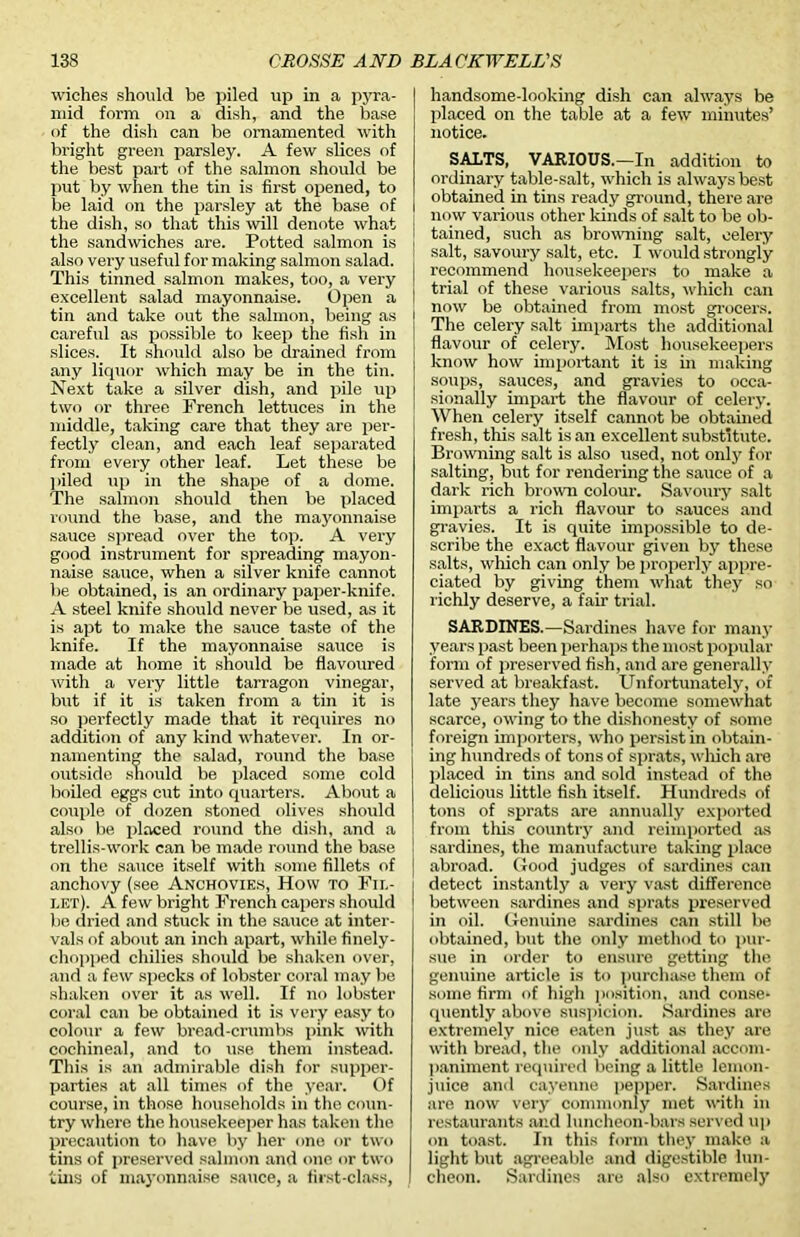 wiches should be piled up in a pyra- mid form on a dish, and the base of the dish can be ornamented with bright green parsley. A few slices of the best part of the salmon should be put by when the tin is first opened, to be laid on the parsley at the base of the dish, so that this will denote what the sandwiches are. Potted salmon is also very useful for making salmon salad. This tinned salmon makes, too, a very excellent salad mayonnaise. Open a tin and take out the salmon, being as careful as possible to keep the fish in slices. It should also be drained from any liquor which may be in the tin. Next take a silver dish, and pile up two or three French lettuces in the middle, taking care that they are per- fectly clean, and each leaf separated from every other leaf. Let these be piled up in the shape of a dome. The salmon should then be placed round the base, and the mayonnaise sauce spread over the top. A very good instrument for spreading mayon- naise sauce, when a silver knife cannot be obtained, is an ordinary paper-knife. A steel knife should never be used, as it is apt to make the sauce taste of the knife. If the mayonnaise sauce is made at home it should be flavoured with a very little tarragon vinegar, but if it is taken from a tin it is so perfectly made that it requires no addition of any kind whatever. In or- namenting the salad, round the base outside should be placed some cold boiled eggs cut into quarters. About a couple of dozen stoned olives should also be placed round the dish, and a trellis-work can be made round the base on the sauce itself with some fillets of anchovy (see Anchovies, How to Fil- let). A few bright French capers should be dried and stuck in the sauce at inter- vals of about an inch apart, while finely- chopped chilies should be shaken over, and a few specks of lobster coral may be shaken over it as well. If no lobster coral can be obtained it is very easy to colour a few bread-crumbs pink with cochineal, and to use them instead. This is an admirable dish for supper- parties at all times of the year. Of course, in those households in the coun- try where the housekeeper has taken the precaution to have by her one or two tins of preserved salmon and one or two tins of mayonnaise sauce, a first-class, handsome-looking dish can always be placed on the table at a few minutes’ notice. SALTS, VARIOUS.—In addition to ordinary table-salt, which is always best obtained in tins ready ground, there are now various other kinds of salt to be ob- tained, such as browning salt, celery ! salt, savoury salt, etc. I would strongly | recommend housekeepers to make a I trial of these various salts, which can j now be obtained from most grocers. The celery salt imparts the additional flavour of celery. Most housekeepers know how important it is in making soups, sauces, and gravies to occa- sionally impart the flavour of celery. When celery itself cannot be obtained fresh, this salt is an excellent substitute. Browning salt is also used, not only for salting, but for rendering the sauce of a dark rich brown colour. Savoury salt imparts a rich flavour to sauces and gravies. It is quite impossible to de- scribe the exact flavour given by these salts, which can only be properly appre- ciated by giving them what they so richly deserve, a fair trial. SARDINES.—Sardines have for many years past been perhaps the most popular form of preserved fish, and are generally served at breakfast. Unfortunately, of late years they have become somewhat scarce, owing to the dishonesty of some foreign importers, who persist in obtain- ing hundreds of tons of sprats, which are placed in tins and sold instead of the delicious little fish itself. Hundreds of tons of sprats are annually exported from tills country and reimported as sardines, the manufacture taking place abroad. Good judges of sardines can detect instantly a very vast difference between sardines and sprats preserved in oil. Genuine sardines can still be obtained, but the only method to pur- sue in order to ensure getting the genuine article is to purchase them of some firm of high position, and conse- quently above suspicion. Sardines are extremely nice eaten just as they are with bread, the only additional accom- paniment required being a little lemon- juice and cayenne pepper. Sardines are now very commonly met with in restaurants and luncheon-bars served up on toast. In this form they make a light but agreeable and digestible lun- cheon. Sardines are also extremely