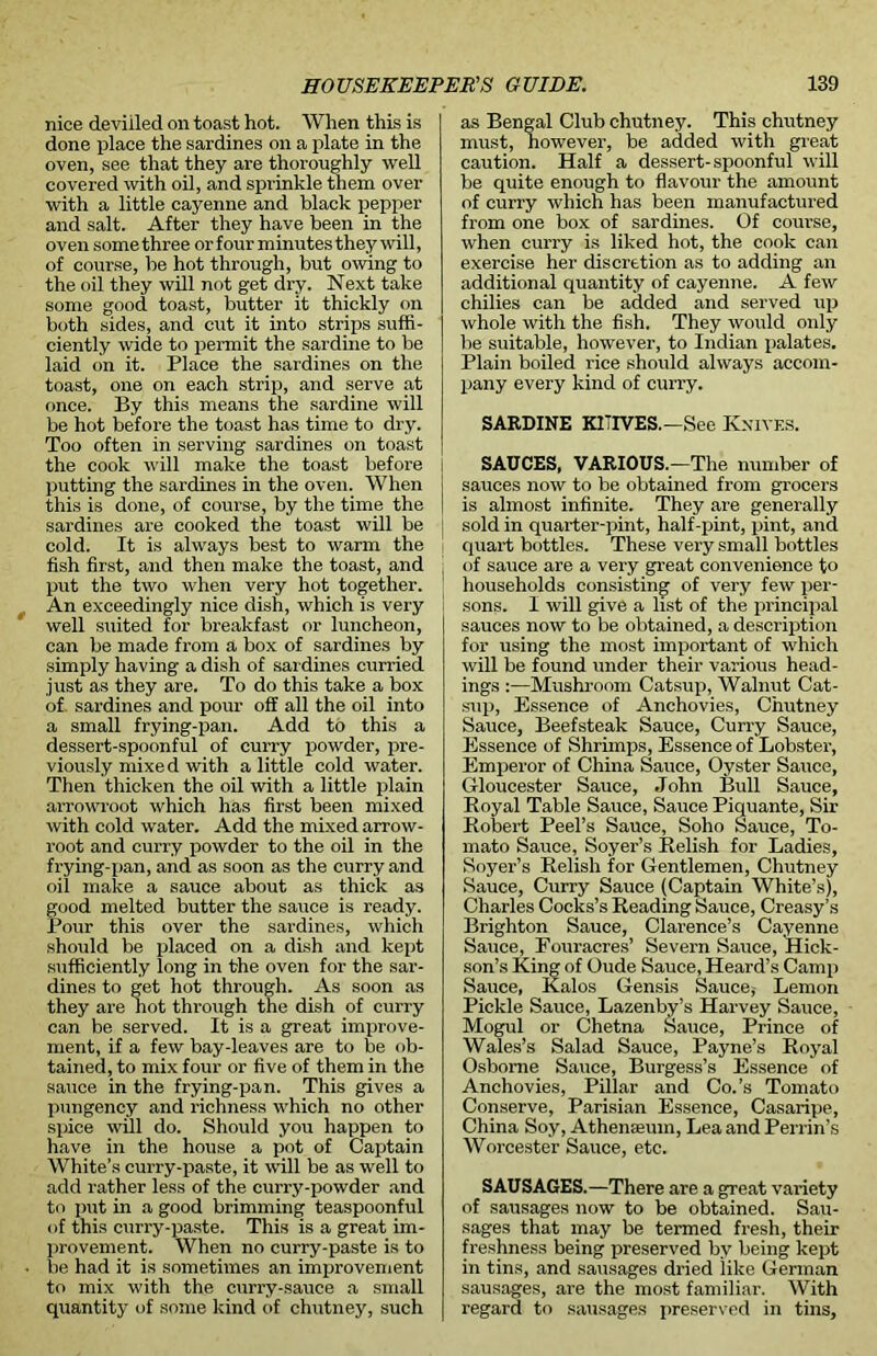 nice deviiled on toast hot. When this is done place the sardines on a plate in the oven, see that they are thoroughly well covered with oil, and sprinkle them over with a little cayenne and black pepper and salt. After they have been in the oven somethree or four minutesthey will, of course, be hot through, but owing to the oil they will not get dry. Next take some good toast, butter it thickly on both sides, and cut it into strips suffi- ciently wide to pemiit the sardine to be laid on it. Place the sardines on the toast, one on each strip, and serve at once. By this means the sardine will be hot before the toast has time to dry. Too often in serving sardines on toast the cook will make the toast before putting the sardines in the oven. When j this is done, of course, by the time the | sardines are cooked the toast will be cold. It is always best to warm the fish first, and then make the toast, and put the two when very hot together. An exceedingly nice dish, which is very well suited for breakfast or luncheon, can be made from a box of sardines by simply having a dish of sardines curried just as they are. To do this take a box of. sai’dines and pour off all the oil into a small frying-pan. Add to this a dessert-spoonful of curry powder, pre- vioxxsly mixed with a little cold water. Then thicken the oil with a little plain arrowroot which has first been mixed with cold water. Add the mixed arrow- l'oot and curry powder to the oil in the frying-pan, and as soon as the curry and oil make a sauce about as thick as good melted butter the sauce is ready. Pour this over the sardines, which should be placed on a dish and kept sufficiently long in the oven for the sar- dines to get hot through. As soon as they are hot through the dish of curi-y can be served. It is a great improve- ment, if a few bay-leaves are to be ob- tained, to mix four or five of them in the sauce in the frying-pan. This gives a pungency and richness which no other spice will do. Should you happen to have in the house a pot of Captain White’s curry-paste, it will be as well to add rather less of the cmry-powder and to put in a good brimming teaspoonful of this curry-paste. This is a great im- provement. When no curry-paste is to be had it is sometimes an improvement to mix with the curry-sauce a small quantity of some kind of chutney, such as Bengal Club chutney. This chutney must, however, be added with great caution. Half a dessert-spoonful will be quite enough to flavour the amount of curry which has been manufactured from one box of sardines. Of course, when cuiTy is liked hot, the cook can exercise her discretion as to adding air additional quantity of cayenne. A few chilies can be added and served up whole with the fish. They would only be suitable, however, to Indian palates. Plain boiled rice should always accom- pany every kind of curi’y. SARDINE K1TIVES.—See K.nivf.s. SAUCES, VARIOUS.—The number of sauces now to be obtained from grocers is almost infinite. They are genei’ally sold in quarter-pint, half-pint, pint, and quart bottles. These very small bottles of sauce are a very great convenience to households consisting of vex-y few per- ! sons. I will give a list of the principal sauces now to be obtained, a description for using the most important of which will be found under their various head- ings :—Mushroom Catsup, Walnut Cat- sup, Essence of Anchovies, Chutney Sauce, Beefsteak Sauce, Curry Sauce, Essence of Shrimps, Essence of Lobstex-, Emperor of China Sauce, Oyster Sauce, Gloucester Sauce, John Bull Sauce, Royal Table Sauce, Sauce Piquante, Sir Robert Peel’s Sauce, Soho Sauce, To- mato Sauce, Soyer’s Relish for Ladies, Soyer’s Relish for Gentlemen, Chutney Sauce, Curry Sauce (Captain White’s), Charles Cocks’s Reading Sauce, Creasy’s Brighton Sauce, Clax-enee’s Cayenne Sauce, Fouracres’ Severn Sauce, Hick- son’s King of Oude Sauce, Heard’s Caixxp Sauce, Kalos Gensis Sauce, Lemon Pickle Sauce, Lazenby’s Harvey Sauce, Mogul or Chetna Sauce, Prince of Wales’s Salad Sauce, Payne’s Royal Osborne Sauce, Burgess’s Essence of Anchovies, Pillar and Co.’s Tomato Conserve, Parisian Essence, Casaripe, China Soy, Athenaeum, Lea and Perrixx’s Worcester Sauce, etc. SAUSAGES.—There are a great variety of sausages now to be obtained. Sau- sages that may be termed fresh, their freshness being preserved by being kept in tins, and sausages dried like German sausages, are the most familiar. With regard to sausages preserved in tins,