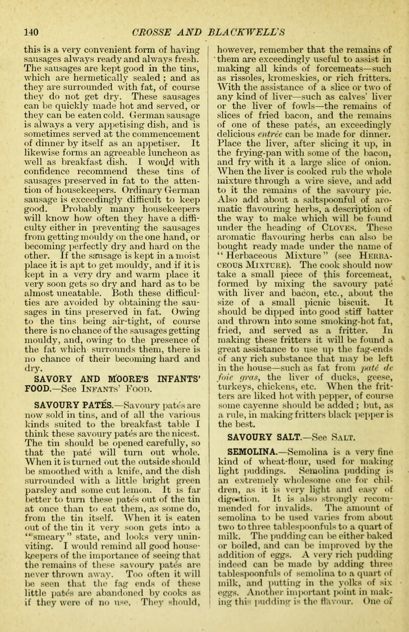 this is a very convenient form of having sausages always ready and always fresh. The sausages are kept good in the tins, which are hermetically sealed ; and as they are surrounded with fat, of course they do not get dry. These sausages can be quickly made hot and served, or they can be eaten cold. German sausage is always a very appetising dish, and is sometimes served at the commencement of dinner by itself as an appetiser. It likewise forms an agreeable luncheon as well as breakfast dish. I would with confidence recommend these tins of sausages preserved in fat to the atten- tion of housekeepers. Ordinary German sausage is exceedingly difficult to keep good. Probably many housekeepers will know how often they have a diffi- culty either in preventing the sausages from gettingmouldy on the one hand, or becoming perfectly dry and hard on the other. If the sausage is kept in a moist place it is apt to get mouldy, and if it is kept in a very dry and warm place it very soon gets so dry and hard as to be almost uneatable. Both these difficul- ties are avoided by obtaining the sau- sages in tins preserved in fat. Owing to the tins being air-tight, of course there is no chance of the sausages getting mouldy, and, owing to the presence of the fat which surrounds them, there is no chance of their becoming hard and dry. SAVORY AND MOORE’S INFANTS’ FOOD.—See Infants’ Pood. SAVOURY PATES.—Savoury pates are now sold in tins, and of all the various kinds suited to the breakfast table I think these savoury pates are the nicest. The tin should be opened carefully, so that the pate will turn out whole. When it is turned out the outside should be smoothed with a knife, and the dish surrounded with a little bright green parsley and some cut lemon. It is far better to turn these pates out of the tin at once than to eat them, as some do, from the tin itself. When it is eaten out of the tin it very soon gets into a “ smeary ” state, and looks very unin- viting. I would remind all good house- keepers of the importance of seeing that the remains of these savoury pates are never thrown away. Too often it will be seen that the fag ends of these little patexs are abandoned by cooks as if they were of no use. They should, however, remember that the remains of ' them are exceedingly useful to assist in making all kinds of forcemeats—such as rissoles, kromeskies, or rich fritters. With the assistance of a slice or two of any kind of liver—such as calves’ liver or the liver of fowls—the remains of slices of fried bacon, and the remains of one of these pates, an exceedingly delicious entree can be made for dinner. Place the liver, after slicing it up, in the frying-pan with some of the bacon, and fry with it a large slice of onion. When the liver is cooked rub the whole mixture through a wire sieve, and add to it the remains of the savoury pie. Also add about a saltspoonful of aro- matic flavouring herbs, a description of the way to make which will be found under the. heading of Cloves. These aromatic flavouring herbs can also be bought ready made under the name of “Herbaceous Mixture” (see Herba- ceous Mixture). The cook should now take a small piece of (his forcemeat, formed by mixing the savoury pate with liver and bacon, etc., about the size of a small picnic biscuit. It should be dipped into good stiff batter and thrown into some smoking-hot fat, fried, and served as a fritter. In making these fritters it will be found a great assistance to use up the fag-ends of any rich substance that may be left in the house—such as fat from putt tie foie f/ras, the liver of ducks, geese, turkeys, chickens, etc. When the frit- ters are liked hot with pepper, of course some cayenne should be added ; but, as a rule, in making fritters black pepper is the best. SAVOURY SALT.—See Salt. SEMOLINA.—Semolina is a very fine kind of wheat-flour, used for making light puddings. Semolina pudding is an ex-tremely wholesome one for chil- dren, as it is very light and easy of digestion. It is also strongly recom- mended for invalids. The amount of semolina to lie used varies from about two to three tablespoonfuls to a quart of milk. The pudding can be either baked or boiled, and can be improved by the addition of eggs. A very rich pudding indeed can bo made by adding three tablespoonfuls of semolina to a quart of milk, and putting in the yolks of six eggs. Another important point in mak- ing this pudding is the flavour. One of