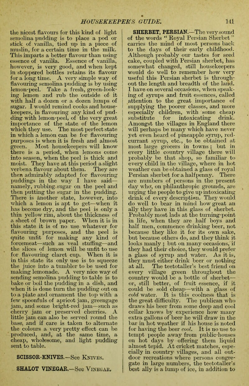 the nicest flavours for this kind of light semolina pudding is to place a pod or stick of vanilla, tied up in a piece of muslin, for a certain time in the milk. This imparts a better flavour than using essence of vanilla. Essence of vanilla, however, is very good, and when kept in stoppered bottles retains its flavour for a long time. A very simple way of flavouring semolina pudding is by using lemon-peel. Take a fresh, green-look- ing lemon and rub the outside of it with half a dozen or a dozen lumps of sugar. I would remind cooks and house- keepers, in flavouring any kind of pud- ding with lemon-peel, of the very great importance of the state of the lemon which they use. The most perfect state in which a lemon can be for flavouring purposes is when it is fresh and almost green. Most housekeepers will know there is a period, when lemons come into season, when the peel is thick and moist. They have at this period a slight verbena flavour about them. They are then admirably adapted for flavouring puddings in the way I have said— namely, rubbing sugar on the peel and then putting the sugar in the pudding. There is another state, however, into which a lemon is apt to get—when it has become dry, and the peel is only a thin yellow rim, about the thickness of a sheet of brown paper. When it is in this state it is of no use whatever for flavouring purposes, and the peel is quite unfit for making any kind of forcemeat—such as veal stuffing—and the slices of lemon will be unfit to use for flavouring claret cup. When it is in this state its only use is to squeeze the juice into a tumbler to be used for making iemonade. A very nice way of sending semolina pudding to table is to bake or boil the pudding in a dish, and when it is done turn the pudding out on to a plate and ornament the top with a few spoonfuls of apricot jam, greengage jam, and some bright-red jam—such as cherry jam or preserved cherries. A little jam can also be served round the base, and if care is taken to alternate the colours a very pretty effect can be produced, and, at the same time, a cheap, wholesome, and light pudding sent to table. SCISSOR-KNIVES.—See Knives. SHALOT VINEGAR.—See Vinegak, SHERBET, PERSIAN.—The very sound of the words “ Royal Persian Sherbet ” carries the mind of most persons back to the days of their early childhood. Although probably our tastes for seed cake, coupled with Persian sherbet, has somewhat changed, still housekeepers would do well to remember how very useful this Persian sherbet is through- out the length and breadth of the land. I have on several occasions, when speak- ing of syrups and fruit essences, called attention to the great importance of supplying the poorer classes, and more especially children, with some cheap substitute for intoxicating drink. Amongst the villages in England there will perhaps be many which have never yet even heard of pineapple syrup, red- currant syrup, etc., to be obtained at most large grocers in towns ; but in every little country village there will probably be that shop, so familiar to every child in the village, where in hot weather can be obtained a glass of royal Persian sherbet for a halfpenny. There are numbers of persons in the present day who, on philanthropic grounds, are urging the people to give up intoxicating drink of every description. They would do well to bear in mind how great an ally they have in this glass of sherbet. Probably most lads at the turning-point in life, when they are half boys and half men, commence drinking beer, not because they like it for its own sake, but because others do, and they think it looks manly ; but on many occasions, if they had their choice, they would prefer a glass of syrup and water. As it is, they must either drink beer or nothing at all. The teetotaller’s best friend on every village green throughout the country would be a bottle of sherbet— or, still better, of fruit essence, if it could be sold cheap—with a glass of cold water. It is this coolness that is the great difficulty. The publican who draws his beer from some deep and cool cellar knows by experience how many extra gallons of beer he will draw in the bar in hot weather if his house is noted for having the beer cool. It is no use to tempt people away from public-houses on hot days by offering them liquid almost tepid. At cricket matches, espe- cially in country villages, and all out- door recreations where persons congre- gate in large numbers, the teetotaller’s best ally is a lump of ice, in addition to