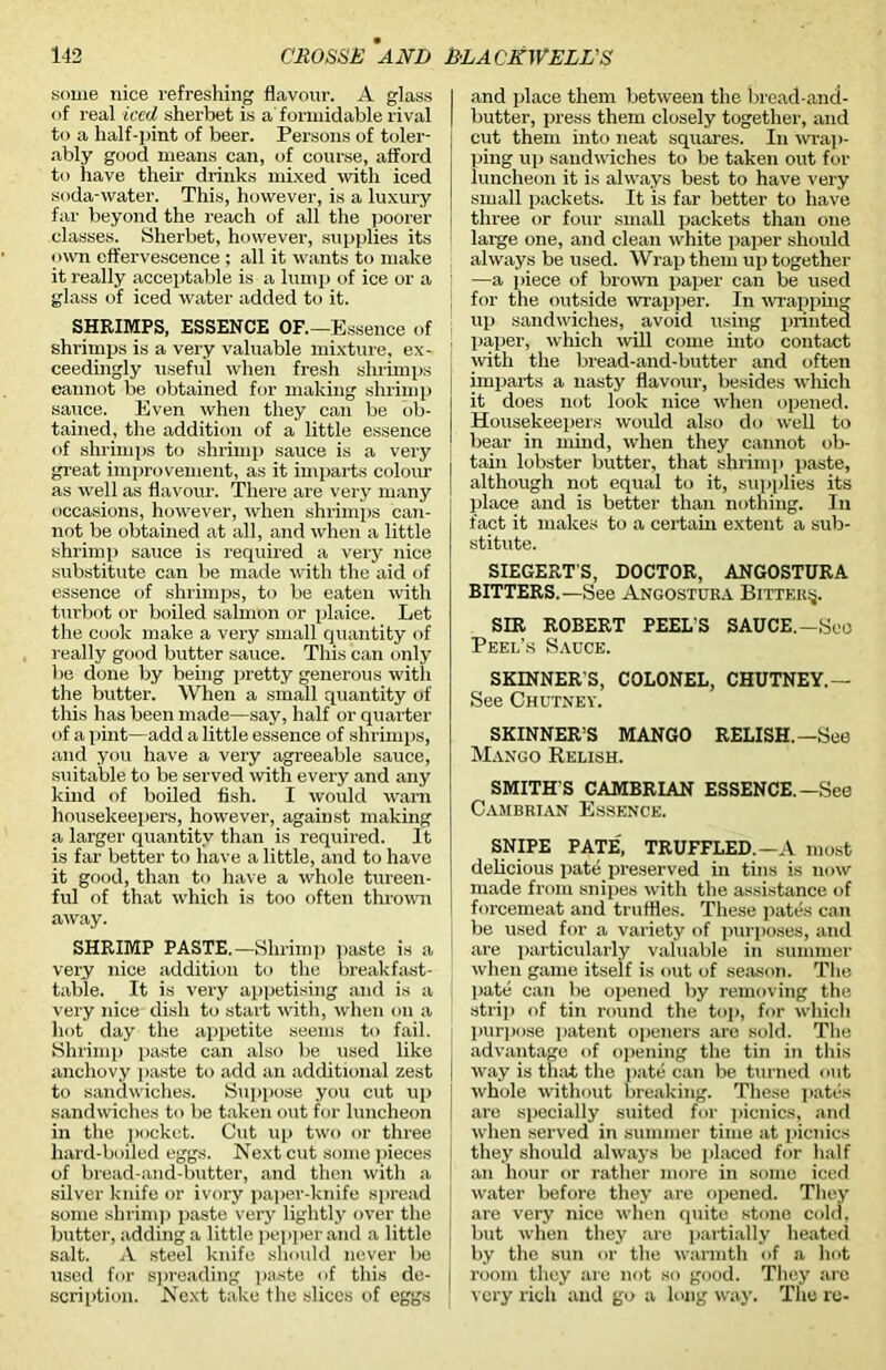 some nice refreshing flavour. A glass of real iced sherbet is a formidable rival to a half-pint of beer. Persons of toler- ably good means can, of course, afford to have their drinks mixed with iced soda-water. This, however, is a luxury far beyond the reach of all the poorer classes. Sherbet, however, supplies its own effervescence ; all it wants to make it really acceptable is a lump of ice or a glass of iced water added to it. SHRIMPS, ESSENCE OF.—Essence of shrimps is a very valuable mixture, ex- ceedingly useful when fresh shrimps eannot be obtained for making shrimp sauce. Even when they can be ob- tained, the addition of a little essence of shrimps to shrimp sauce is a very great improvement, as it imparts colour as well as flavour. There are very many occasions, however, when shrimps can- not be obtained at all, and when a little shrimp sauce is required a very nice substitute can be made with the aid of essence of shrimps, to be eaten with turbot or boiled salmon or plaice. Let the cook make a very small quantity of really good butter sauce. This can only be done by being pretty generous with the butter. When a small quantity of this has been made—say, half or quarter of a pint—add a little essence of shrimps, and you have a very agreeable sauce, suitable to be served with every and any kind of boiled fish. I would warn housekeepers, however, against making a larger quantity than is required. It is far better to have a little, and to have it good, than to have a whole tureen- ful of that which is too often thrown away. SHRIMP PASTE.—Shrimp paste is a very nice addition to the breakfast- table. It is very appetising and is a very nice dish to start with, when on a hot day the appetite seems to fail. Shrimp paste can also be used like anchovy paste to add an additional zest j to sandwiches. Suppose you cut up i sandwiches to be taken out for luncheon in the pocket. Cut up two or three hard-boiled eggs. Next cut some pieces of bread-and-butter, and then with a silver knife or ivory paper-knife spread some shrimp paste very lightly over the butter, adding a little pepper and a little salt. A steel knife should never be used for spreading paste of this de- scription. Next take the slices of eggs and place them between the bread-and- butter, press them closely together, and cut them into neat squares. In wrap- ping up sandwiches to be taken out for luncheon it is always best to have very small packets. It is far better to have three or four small packets than one large one, and clean white paper should always be used. Wrap them up together —a piece of brown paper can be used for the outside wrapper. In wrapping up sandwiches, avoid using printed paper, which will come into contact with the bread-and-butter and often imparts a nasty flavour, besides which it does not look nice when opened. Housekeepers would also do well to bear in mind, when they cannot ob- tain lobster butter, that shrimp paste, although not equal to it, supplies its place and is better than nothing. In fact it makes to a certain extent a sub- stitute. SIEGERT'S, DOCTOR, ANGOSTURA BITTERS.—See Angostura Bitter^. SIR ROBERT PEEL'S SAUCE.—Seo Peel’s Sauce. SKINNER'S, COLONEL, CHUTNEY.— See Chutney. SKINNER’S MANGO RELISH.—See Mango Relish. SMITH'S CAMBRIAN ESSENCE.—See Cambrian Essence. SNIPE PATE', TRUFFLED.—A most delicious pate preserved in tins is now made from snipes with the assistance of forcemeat and truffles. These pates can be used for a variety of purposes, and are particularly valuable in summer when game itself is out of season. The pate can be opened by removing the strip of tin round the top, for which purpose patent openers are sold. The advantage of opening the tin in this way is that the pate can be turned out whole without breaking. These pates are specially suited for picnics, and when served in summer time at picnics they should always be placed for half an hour or rather more in some iced water before they are opened. They are very nice when quite stone cold, but when they are partially heated by the sun or the warmth of a hot room they are not so good. They are very rich and go a long way. The re-
