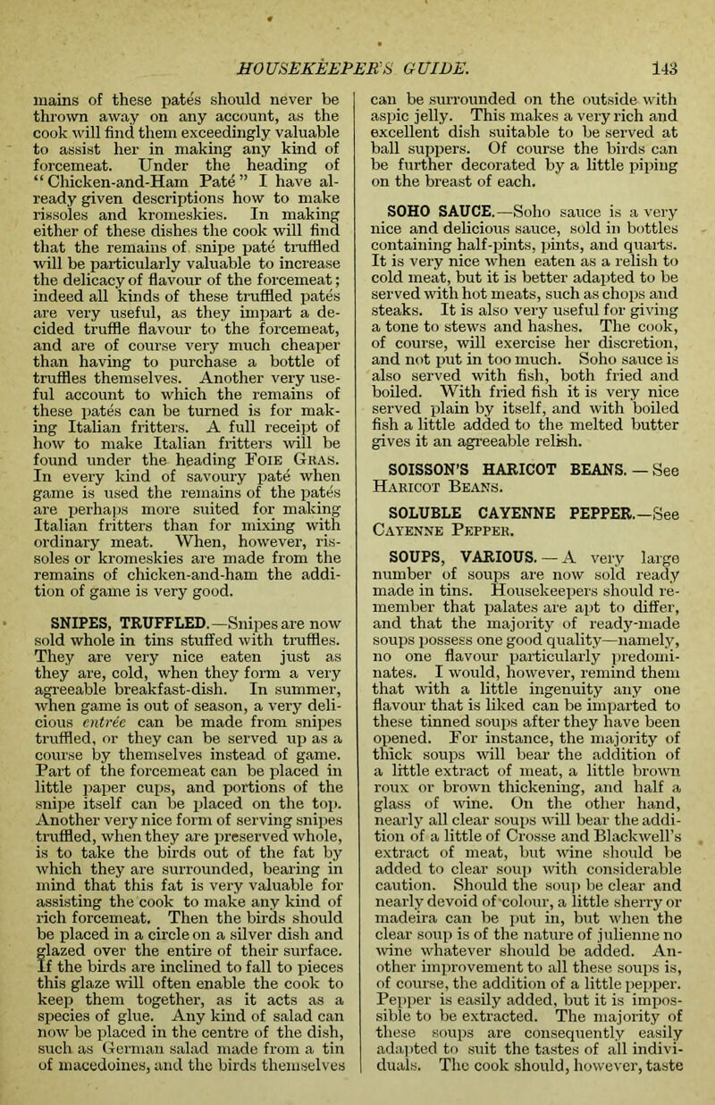 mains of these pates should never be thrown away on any account, as the cook will find them exceedingly valuable to assist her in making any kind of forcemeat. Under the heading of “ Chicken-and-Ham Pate ” I have al- ready given descriptions how to make rissoles and kromeskies. In making either of these dishes the cook will find that the remains of snipe pate truffled will be particularly valuable to increase the delicacy of flavour of the forcemeat; indeed all kinds of these truffled pates are very useful, as they impart a de- cided truffle flavour to the forcemeat, and are of course very much cheaper than having to purchase a bottle of truffles themselves. Another very use- ful account to which the remains of these pates can be turned is for mak- ing Italian fritters. A full receipt of how to make Italian fritters will be found under the heading Foie Giias. In every kind of savoury pate when game is used the remains of the pates are perhaps more suited for making Italian fritters than for mixing with ordinary meat. When, however, ris- soles or kromeskies are made from the remains of chicken-and-ham the addi- tion of game is very good. SNIPES, TRUFFLED.—Snipes are now sold whole in tins stuffed with truffles. They are very nice eaten just as they are, cold, when they form a very agreeable breakfast-dish. In summer, when game is out of season, a very deli- cious entree can be made from snipes truffled, or they can be served up as a course by themselves instead of game. Part of the forcemeat can be placed in little paper cups, and portions of the snipe itself can be placed on the top. Another very nice form of serving snipes truffled, when they are preserved whole, is to take the birds out of the fat by which they are surrounded, bearing in mind that this fat is very valuable for assisting the cook to make any kind of rich forcemeat. Then the birds should be placed in a circle on a silver dish and flazed over the entire of their surface. f the birds are inclined to fall to pieces this glaze will often enable the cook to keep them together, as it acts as a species of glue. Any kind of salad can now be placed in the centre of the dish, such as German salad made from a tin of macedoines, and the birds themselves can be surrounded on the outside with aspic jelly. This makes a very rich and excellent dish suitable to be served at ball suppers. Of course the birds can be further decorated by a little piping on the breast of each. SOHO SAUCE.—Soho sauce is a very nice and delicious sauce, sold in bottles containing half-pints, pints, and quarts. It is very nice when eaten as a relish to cold meat, but it is better adapted to be served with hot meats, such as chops and steaks. It is also very useful for giving a tone to stews and hashes. The cook, of course, will exercise her discretion, and not put in too much. Soho sauce is also served with fish, both fried and boiled. With fried fish it is very nice served plain by itself, and with boiled fish a little added to the melted butter gives it an agreeable relish. SOISSON’S HARICOT BEANS.—See Haricot Beans. SOLUBLE CAYENNE PEPPER. —See Cayenne Pepper. SOUPS, VARIOUS.—A very large number of soups are now sold ready made in tins. Housekeepers should re- member that palates are apt to differ, and that the majority of ready-made soups possess one good quality—namely, no one flavour particularly predomi- nates. I would, however, remind them that with a little ingenuity any one flavour that is liked can be imparted to these tinned soups after they have been opened. For instance, the majority of thick soups will bear the addition of a little extract of meat, a little brown roux or brown thickening, and half a glass of wine. On the other hand, nearly all clear soups will bear the addi- tion of a little of Crosse and Blackwell’s extract of meat, but wine should be added to clear soup with considerable caution. Should the soup be clear and nearly devoid of'colour, a little sherry or madeira can be put in, but when the clear soup is of the nature of julienne no wine whatever should be added. An- other improvement to all these soups is, of course, the addition of a little pepper. Pepper is easily added, but it is impos- sible to be extracted. The majority of these soups are consequently easily adapted to suit the tastes of all indivi- duals. The cook should, however, taste