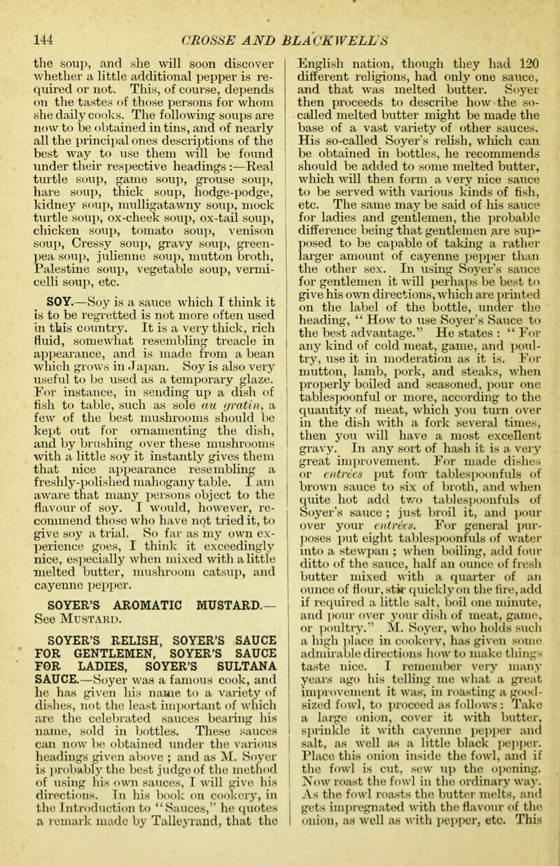 the soup, and slue will soon discover whether a little additional pepper is re- quired or not. This, of course, depends on the tastes of those persons for whom she daily cooks. The following soups are now to be obtained in tins, and of nearly all the principal ones descriptions of the best way to use them will be found Tinder their respective headings :—Real turtle soup, game soup, grouse soup, hare soup, thick soup, hodge-podge, kidney soup, mulligatawny soup, mock turtle soup, ox-cheek soup, ox-tail soup, chicken soup, tomato soup, venison soup, Cressy soup, gravy soup, green- pea soup, julienne soup, mutton broth, Palestine soup, vegetable soup, vermi- celli soup, etc. SOY.—Soy is a sauce which I think it is to be regretted is not more often used in this country. It is a very thick, rich fluid, somewhat resembling treacle in appearance, and is made from a bean which grows in Japan. Soy is also very useful to be used as a temporary glaze. For instance, in sending up a dish of fish to table, such as sole au yratin, a few of the best mushrooms should be kept out for ornamenting the dish, and by brushing over these mushrooms with a little soy it instantly gives them that nice appearance resembling a freshly-polished mahogany table. I am aware that many persons object to the flavour of soy. I would, however, re- commend those who have not tried it, to give soy a trial. So far as my own ex- perience goes, I think it exceedingly nice, especially when mixed with a little melted butter, mushroom catsup, and cayenne pepper. SOYER’S AROMATIC MUSTARD.— See Mustard. SOYER’S RELISH, SOYER’S SAUCE FOR GENTLEMEN, SOYER’S SAUCE FOR LADIES, SOYER’S SULTANA SAUCE.—-Soyer was a famous cook, and he has given his name to a variety of dishes, not the least important of which are the celebrated sauces bearing his name, sold in bottles. These sauces can now be obtained under the various headings given above ; and as M. Soyer is probably the best judge of the method of using his own sauces, I will give his directions. Tn his book on cookery, in the Introduction to “Sauces,” he quotes a remark made by Talleyrand, that the English nation, though they had 120 different religions, had only one sauce, and that was melted butter. Soyer then proceeds to describe how the so- called melted butter might be made the base of a vast variety of other sauces. His so-called Soyer’s relish, which can be obtained in bottles, he recommends should be added to some melted butter, which will then form a very nice sauce to be served with various kinds of fish, etc. The same may be said of his sauce for ladies and gentlemen, the probable difference being that gentlemen .are sup- posed to be capable of taking a rather larger amount of cayenne pepper than the other sex. In using Soyer’s sauce for gentlemen it will perhaps be best to give his <ran directions, which are printed on the label of the bottle, under the heading, “ How to use Soyer’s Sauce to the best advantage.” He states : “ For any kind of cold meat, game, and poul- try, use it in moderation as it is. For mutton, lamb, pork, and steaks, when properly boiled and seasoned, pour one tablespoonful or more, according to the quantity of meat, which you turn over in the dish with a fork several times, then you will have a most excellent gravy. In any sort of hash it is a very great improvement. For made dishes or entries put foul’ tablespoonfuls of brown sauce to six of broth, and when quite hot add two tablespoonfuls of Soyer’s sauce ; just broil it, and pour over your entrees. For general pur- poses put eight tablespoonfuls of water into a stewpan ; when boiling, add four ditto of the sauce, half an ounce of fresh butter mixed with a quarter of an ounce of flour, stir quickly on the fire, add if required a little salt, boil one minute, and pour over your dish of meat, game, or poultry.” M. Soyer, who holds such a high place in cookery, has given some admirable directions how to make things taste nice. I remember very many years ago his telling me what a great improvement it was, in roasting a good- sized fowl, to proceed as follows : Take a large onion, cover it with butter, sprinkle it with cayenne pepper and salt, as well as a little black pepper. Place this onion inside the fowl, and if the fowl is cut, sew up the opening. Now roast the fowl in the ordinary way. As the fowl roasts the butter melts, and gets impregnated with the flavour of the onion, as well as with pepper, etc. This