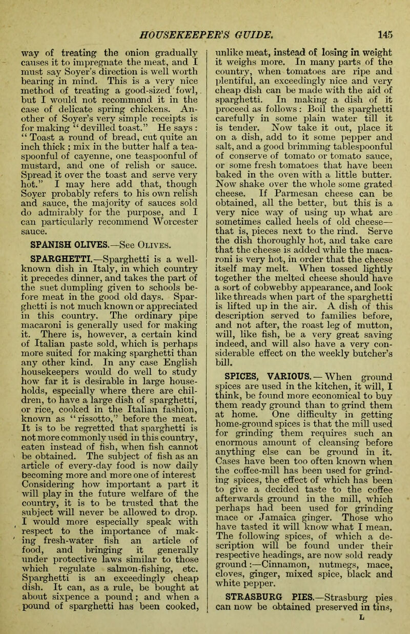 way of treating the onion gradually causes it to impregnate the meat, and I must say Soyer’s direction is well worth bearing in mind. This is a very nice method of treating a good-sized fowl, but I would not recommend it in the case of delicate spring chickens. An- other of Soyer’s very simple receipts is for making “ devilled toast.” He says : “ Toast a round of bread, cut quite an inch thick ; mix in the butter half a tea- spoonful of cayenne, one teaspoonful of mustard, and one of relish or sauce. Spread it over the toast and serve very hot.” I may here add that, though Soyer probably refers to his own relish and sauce, the majority of sauces sold do admirably for the purpose, and I can particularly recommend Worcester sauce. SPANISH OLIVES.—See Olives. SPARGHETTI.—Sparghetti is a well- known dish in Italy, in which country it precedes dinner, and takes the part of the suet dumpling given to schools be- fore meat in the good old days. Spar- ghetti is not much known or appreciated in this country. The ordinary pipe macaroni is generally used for making it. There is, however, a certain kind of Italian paste sold, which is perhaps more suited for making sparghetti than any other kind. In any case English housekeepers would do well to study how far it is desirable in large house- holds, especially where there are chil- dren, to have a large dish of sparghetti, or rice, cooked in the Italian fashion, known as “rissotto,” before the meat. It is to be regretted that sparghetti is not more commonly used in this country, eaten instead of fish, when fish cannot be obtained. The subject of fish as an article of every-day food is now daily becoming more and more one of interest Considering how important a part it will play in the future welfare of the country, it is to be trusted that the subject will never be allowed to drop. I would more especially speak with respect to the importance of mak- ing fresh-water fish an article of food, and bringing it generally under protective laws similar to those which regulate salmon-fishing, etc. Sparghetti is an exceedingly cheap dish. It can, as a rule, be bought at about sixpence a pound ; and when a pound of sparghetti has been cooked, unlike meat, instead of losing in weight it weighs more. In many parts of the country, when tomatoes are ripe and plentiful, an exceedingly nice and very cheap dish can be made with the aid of sparghetti. In making a dish of it proceed as follows : Boil the sparghetti carefully in some plain water till it is tender. Now take it out, place it on a dish, add to it some pepper and salt, and a good brimming tablespoonful of conserve of tomato or tomato sauce, or some fresh tomatoes that have been baked in the oven with a little butter. Now shake over the whole some grated cheese. If Parmesan cheese can be obtained, all the better, but this is a very nice way of using up what are sometimes called heels of old cheese— that is, pieces next to the rind. Serve the dish thoroughly hot, and take care that the cheese is added while the maca- roni is very hot, in order that the cheese itself may melt. When tossed lightly together the melted cheese should have a sort of cobwebby appearance, and look like threads when part of the sparghetti is lifted up in the air. A dish of this description served to families before, and not after, the roast leg of mutton, will, like fish, be a very great saving indeed, and will also have a very con- siderable effect on the weekly butcher’s bill. SPICES, VARIOUS.-When ground spices are used in the kitchen, it will, I think, be found more economical to buy them ready ground than to grind them at home. One difficulty in getting home-ground spices is that the mill used for grinding them requires such an enormous amount of cleansing before anything else can be ground in it. Cases have been too often known when the coffee-mill has been used for grind- ing spices, the effect of which has been to give a decided taste to the coffee afterwards ground in the mill, which perhaps had been used for grinding mace or Jamaica ginger. Those who ! have tasted it will know what I mean. The following spices, of which a de- scription will be found under their respective headings, are now sold ready ground :—Cinnamon, nutmegs, mace, cloves, ginger, mixed spice, black and white pepper. STRASBURG PIES.— Strasburg pies can now be obtained preserved in tins, L