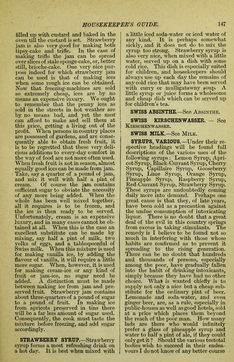 tilled up with custard and baked in the oven till the custard is set. Strawberry jam is also very good for making both tipsy-cake and trifle. In the case of making trifle the jam can be spread over slices of stale sponge-cake, or, better still, brioche-cake. One very nice pur- pose indeed for which strawberry jam can be used is that of making _ ices when some rough ice can be obtained. Now that freezing-machines are sold so extremely cheap, ices are by no means an expensive luxury. We ought to remember that the penny ices as sold in the streets in hot weather are by no means bad, and yet the men can afford to make and sell them at this price, getting a living out of the profit. When persons in country places are possessed of gardens, and are conse- quently able to obtain fresh fruit, it is to be regretted that these very deli- cious additions to every-day comfort in the way of food are not more often used. When fresh fruit is not in season, almost equally good ices can be made from jam. Take, say a quarter of a pound of jam, and mix it well with half a pint of cream. Of course the jam contains sufficient sugar to obviate the necessity of any more being added. When the whole has been well mixed together, all it requires is to be frozen, and the ice is then ready to be served. Unfortunately, cream is an expensive luxury, and in many cases cannot be ob- tained at all. When this is the case an excellent substitute can be made by mixing, say half a pint of milk, two oiks of eggs, and a tablespoonful of vviss milk. When this mixture is used for making vanilla ice, by adding the flavour of vanilla, it will require a little more sugar. When, however, it is used for making cream-ice or any kind of fruit or jam-ice, no sugar need be added. A distinction must be made between making ice from jam and pre- served fruit. Strawberry jam contains about three-quarters of a pound of sugar to a pound of fruit. In making ice from apricots preserved in tins there will be a far less amount of sugar used. Consequently, the cook must taste the mixture before freezing, and add sugar accordingly. STRAWBERRY SYRUP.—Strawberry syrup forms a most refreshing drink on a hot day. It is best when mixed with a little iced soda-water or iced water of any kind. It is perhaps somewhat sickly, and it does not do to mix the syrup too strong. Strawberry syrup is also very nice, when mixed with a little water, served up on a dish with some cold rice. This dish is especially suited for children, and housekeepers should always use up each day the remains of any cold rice that may have been served with curry or mulligatawny soup. A little syrup or juice forms a wholesome and cheap dish which can be served up for children’s tea. SWISS ABSINTHE.—See Absinthe. SWISS KIRSCHENWASSER. — See Kirschenwasser. SWISS MILK.—See Milk. SYRUPS, VARIOUS.—Under their re- spective headings will be found full descriptions of the various uses of the following syrups : Lemon Syrup, Apri- cot Syrup, Black-Currant Syrup, Cherry Syrup, Capillaire Syrup, Gooseberry Syrup, Lime Syrup, Orange Syrup, Pineapple Syrup, Raspberry Syrup, Red-Currant Syrup, Strawberry Syrup. These syrups are undoubtedly coming daily more into demand. Perhaps one great cause is that they, of late years, have been sold as a precaution against the undue consumption of intoxicating liquor. There is no doubt that a great deal of the evil in this country springs from excess in taking stimulants. The remedy is I believe to be found not so much in interfering with those whose habits are confirmed as to prevent it spreading to the rising generation. There can be no doubt that hundreds and thousands of persons, especially among the poor, have gradually fallen into the habit of drinking intoxicants, simply because they have had no other choice. AVhat is wanted chiefly is to supply not only a nice but a cheap sub- stitute for the ordinary pint of beer. Lemonade and soda-water, and even ginger beer, are, as a rule, especially in public-houses as well as good hotels, sold at a price which places them beyond the reach of the poor man. How many lads are there who would infinitely prefer a glass of pineapple syrup and water to half a pint of ale, if they could only get it ? Should the various teetotal bodies wish to succeed in their endea- vours I do not know of any better course