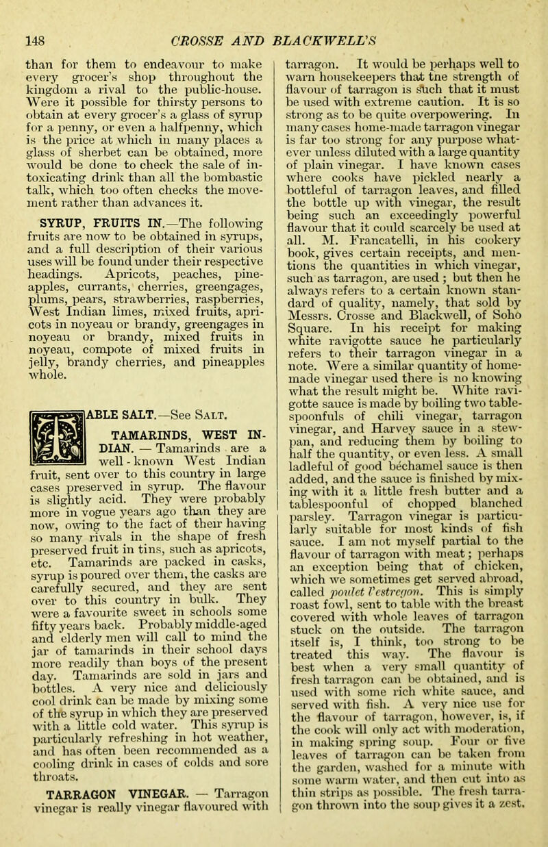 than for them to endeavour to make every grocer’s shop throughout the kingdom a rival to the public-house. Were it possible for thirsty persons to obtain at every grocer’s a glass of syrup for a penny, or even a halfpenny, which is the price at which in many places a glass of sherbet can be obtained, more would be done to check the sale of in- toxicating drink than all the bombastic talk, which too often checks the move- ment rather than advances it. SYRUP, FRUITS IN.—The following fruits are now to be obtained in syrups, and a full description of their various uses will be found under their respective headings. Apricots, peaches, pine- apples, currants, cherries, greengages, plums, pears, strawberries, raspberries, West Indian limes, mixed fruits, apri- cots in noyeau or brandy, greengages in noyeau or brandy, mixed fruits in noyeau, compote of mixed fruits in jelly, brandy cherries, and pineapples whole. ABLE SALT.—See Salt. TAMARINDS, WEST IN- DIAN. — Tamarinds are a well-known West Indian fruit, sent over to this country in large cases preserved in syrup. The flavour is slightly acid. They were probably more in vogue years ago than they are now, owing to the fact of their having so many rivals in the shape of fresh preserved fruit in tins, such as apricots, etc. Tamarinds are packed in casks, syrup is poured over them, the casks are carefully secured, and they are sent over to this country in bulk. They were a favourite sweet in schools some fifty years back. Probably middle-aged and elderly men will call to mind the jar of tamarinds in their school days more readily than boys of the present day. Tamarinds are sold in jars and bottles. A very nice and deliciously cool drink can be made by mixing some of the syrup in which they are preserved with a little cold water. This syrup is particularly refreshing in hot weather, and has often been recommended as a cooling drink in cases of colds and sore throats. TARRAGON VINEGAR. — Tarragon vinegar is really vinegar flavoured with tarragon. It would be perhaps well to warn housekeepers that tne strength of flavour of tarragon is slid) that it must be used with extreme caution. It is so strong as to be quite overpowering. In many cases home-made tarragon vinegar is far too strong for any purpose what- ever unless diluted with a large quantity of plain vinegar. I have known cases where cooks have pickled nearly a bottleful of tarragon leaves, and filled the bottle up with vinegar, the result being such an exceedingly powerful flavour that it could scarcely be used at all. M. Francatelli, in his cookery book, gives certain receipts, and men- tions the quantities in which vinegar, such as tarragon, are used ; but then he always refers to a certain known stan- dard of quality, namely, that sold by Messrs. Crosse and Blackwell, of Soho Square. In his receipt for making white ravi^otte sauce he particularly refers to tneir tarragon vinegar in a note. Were a similar quantity of home- made vinegar used there is no knowing what the result might be. White ravi- gotte sauce is made by boiling two table- spoonfuls of chili vinegar, tarragon vinegar, and Harvey sauce in a stew- pan, and reducing them by boiling to half the quantity, or even less. A small ladleful of good bechamel sauce is then added, and the sauce is finished by mix- ing with it a little fresh butter and a I tablespoonful of chopped blanched parsley. Tarragon vinegar is particu- larly suitable for most kinds of fish sauce. I am not myself partial to the flavour of tarragon with meat; perhaps an exception being that of chicken, which we sometimes get served abroad, called poulct Vestregon. This is simply roast fowl, sent to table with the breast covered with whole leaves of tarragon stuck on the outside. The tarragon itself is, I think, too strong to be treated this way. The flavour is best when a very small quantity of fresh tarragon can be obtained, and is used with some rich white sauce, and served with fish. A very nice use for the flavour of tarragon, however, is, if the cook will only act with moderation, in making spring soup. Four or five leaves of tarragon can be taken from the garden, washed for a minute with some warm water, and then cut into as thin strips as possible. The fresh tarra- gon thrown into the soup gives it a zest.