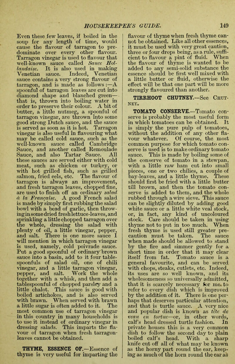 Even these few leaves, if boiled in the soup for any length of time, would cause the flavour of tarragon to pre- dominate over every other flavour. Tarragon vinegar is used to flavour that well-known sauce called Sauce Hol- landaise. It is also used in making Venetian sauce. Indeed, Venetian sauce contains a very strong flavour of tarragon, and is made as follows :—A spoonful of tarragon leaves are cut into diamond shape and blanched green— that is, thrown into boiling water in order to preserve their colour. A bit of butter, a little nutmeg, a spoonful of tarragon vinegar, are thrown into some good strong Dutch sauce, and the sauce is served as soon as it is hot. Tarragon vinegar is also useful in flavouring what may be called cold sauce, such as the well-known sauce called Cambridge Sauce, and another called Remoulade Sauce, and also Tartar Sauce. All these sauces are served either with cold meat, such as chicken or turkey, or with hot grilled fish, such as grilled salmon, fried eels, etc. The flavour of tarragon is always an improvement, and fresh tarragon leaves, chopped fine, are used to finish off an ordinary salad d la Frangaise. A good French salad is made by simply first rubbing the salad bowl with a bead of garlic, then throw- ing in some dried fresh lettuce-leaves, and sprinkling a little chopped tarragon over the whole, dressing the salad with plenty of oil, a little vinegar, pepper, and salt. There is one more sauce I will mention in which tarragon vinegar is used, namely, cold poivrade sauce. Put a good spoonful of ordinary brown sauce into a basin, add to it four table- spoonfuls of salad oil, one of chili vinegar, and a little tarragon vinegar, pepper, and salt. Work the whole together with a whisk, and then add a tablespoonful of chopped parsley and a little chalot. This sauce is good with boiled artichokes, and is also served with brawn. When served with brawn a little sugar is often added to it. The most common use of tarragon vinegar in this country in many households is to use it instead of ordinary vinegar in dressing salads. This imparts the fla- vour of tarragon when fresh tarragon- leaves cannot be obtained. THYME, ESSENCE OF.—Essence of thyme is very useful for imparting the | flavour of thyme when fresh thyme can- not be obtained. Like all other essences, it must be used with very great caution, three or four drops being, as a rule, suffi- cient to flavour a pint of fluid. When the flavour of thyme is wanted to be added to any semi-solid substance the essence should be first well mixed with a little butter or fluid, otherwise the effect will be that one part will be more strongly flavoured than another. TIRRHOOT CHUTNEY.—See CHUT- NEY. TOMATO CONSERVE.—Tomato con- serve is probably the most useful form in which tomatoes can be obtained. It is simply the pure pulp of tomatoes, without the addition of any other fla- vour whatever. Of course, the most common purpose for which tomato con- serve is used is to make ordinary tomato sauce. This is made by boiling some of the conserve of tomato in a stewpan, with a little raw ham cut into small pieces, one or two chilies, a couple of bay-leaves, and a little thyme. These should first be fried with a little butter till brown, and then the tomato con- serve is added to them, and the whole rubbed through a wire sieve. This sauce can be slightly diluted by adding good white sauce or a little white veal stock, or, in fact, any kind of uncoloured stock. Care should be taken in using thyme not to put in too much. When fresh thyme is used still greater pre- caution must be taken. The sauce when made should be allowed to stand by the fire and simmer gently for a short time in order that it may clear itself from fat. Tomato sauce is a general favourite, and can be served with chops, steaks, cutlets, etc. Indeed, its uses are so well known, and its wholesomeness so universally admitted, that it is scarcely necessary for me to refer to every dish which is improved by the addition of it. There is one per- haps that deserves particular attention, and that is turtle sauce. A very nice and popular dish is known as tete dc veau en tortuc—or, in other words, calf’s head dressed turtle fashion. In private houses this is a very common dish to follow the second day to plain boiled calf’s head. With a sharp knife cut off all of what may be known as the horny part round the ear, keep- ing as much of the horn round the ear as