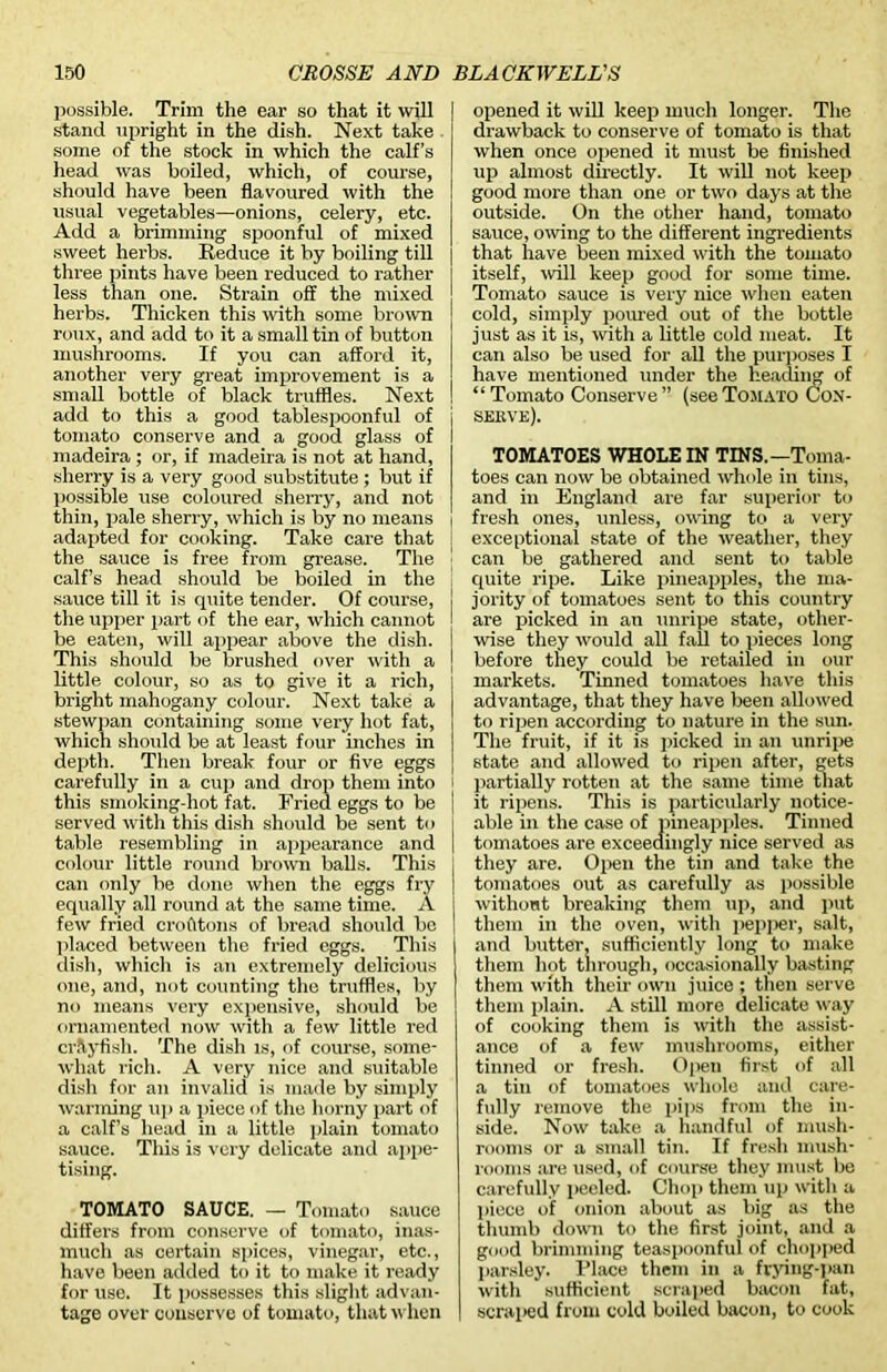 possible. Trim the ear so that it will stand upright in the dish. Next take some of the stock in which the calf’s head was boiled, which, of course, should have been flavoured with the usual vegetables—onions, celery, etc. Add a brimming spoonful of mixed sweet herbs. Reduce it by boiling till three pints have been reduced to rather less than one. Strain off the mixed herbs. Thicken this with some brown roux, and add to it a small tin of button mushrooms. If you can afford it, another very great improvement is a small bottle of black truffles. Next add to this a good tablespoonful of tomato conserve and a good glass of madeira ; or, if madeira is not at hand, sherry is a very good substitute ; but if possible use coloured sherry, and not thin, pale sherry, which is by no means adapted for cooking. Take care that the sauce is free from grease. The calf’s head should be boiled in the sauce till it is quite tender. Of course, the upper part of the ear, which cannot be eaten, will appear above the dish. This should be brushed over with a little colour, so as to give it a rich, bright mahogany colour. Next take a stewpan containing some very hot fat, which should be at least four inches in depth. Then break' four or five eggs carefully in a cup and drop them into this smoking-hot fat. Fried eggs to be served with this dish should be sent to table resembling in appearance and colour little round brown balls. This can only be done when the eggs fry equally all round at the same time. A few fried crofttons of bread should be placed between the fried eggs. This dish, which is an extremely delicious one, and, not counting the truffles, by no means very expensive, should be ornamented now with a few little red crllyfish. The dish is, of course, some- what rich. A very nice and suitable dish for an invalid is made by simply warming up a piece of the horny part of a calf’s head in a little plain tomato sauce. This is very delicate and appe- tising. TOMATO SAUCE. — Tomato sauce differs from conserve of tomato, inas- much as certain spices, vinegar, etc., have been added to it to make it ready for use. It possesses this slight advan- tage over conserve of tomato, that when opened it will keep much longer. The drawback to conserve of tomato is that when once opened it must be finished up almost directly. It will not keep good more than one or two days at the outside. On the other hand, tomato sauce, owing to the different ingredients that have been mixed with the tomato itself, will keep good for some time. Tomato sauce is very nice when eaten cold, simply poured out of the bottle just as it is, with a little cold meat. It can also be used for all the purposes I have mentioned under the heading of “Tomato Conserve” (seeTomato Con- serve). TOMATOES WHOLE IN TINS.—Toma- toes can now be obtained whole in tins, and in England are far superior to fresh ones, unless, owing to a very exceptional state of the weather, they can be gathered and sent to table quite ripe. Like pineapples, the ma- jority of tomatoes sent to this country are picked in an unripe state, other- wise they would all fall to pieces long before they could be retailed in our markets. Tinned tomatoes have this advantage, that they have been allowed to ripen according to nature in the sun. The fruit, if it is picked in an unripe state and allowed to ripen after, gets partially rotten at the same time that it ripens. This is particularly notice- able in the case of pineapples. Tinned tomatoes are exceedingly nice served as they are. Open the tin and take the tomatoes out as carefully as possible without breaking them up, and put them in the oven, with pepper, salt, and butter, sufficiently long to make them hot through, occasionally basting them with their own juice ; then serve them plain. A still more delicate way of cooking them is with the assist- ance of a few mushrooms, either tinned or fresh. Open first of all a tin of tomatoes whole and care- fully remove the pips from the in- side. Now take a handful of mush- rooms or a small tin. If fresh mush- rooms are used, of course they must be carefully peeled. Chop them up with a piece of onion about as big as the thumb down to the first joint, and a good brimming teaspoonful of chopped parsley. Place them in a frying-pan with sufficient scraped bacon fat, scraped from cold boiled bacon, to cook