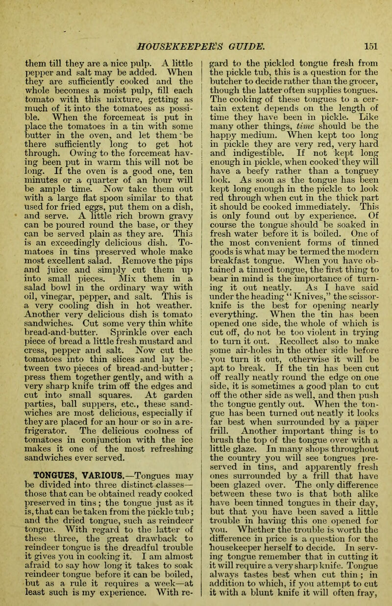 them till they are a nice pulp. A little pepper and salt may be added. When they are sufficiently cooked and the whole becomes a moist pulp, fill each tomato with this mixture, getting as much of it into the tomatoes as possi- ble. When the forcemeat is put in place the tomatoes in a tin with some butter in the oven, and let them' be there sufficiently long to get hot through. Owing to the forcemeat hav- ing been put in warm this will not be long. If the oven is a good one, ten minutes or a quarter of an hour will be ample time. Now take them out with a large flat spoon similar to that used for fried eggs, put them on a dish, and serve. A little rich brown gravy can be poured round the base, or they can be served plain as they are. This is an exceedingly delicious dish. To- matoes in tins preserved whole make most excellent salad. Remove the pips and juice and simply cut them up into small pieces. Mix them in a salad, bowl in the ordinary way with oil, vinegar, pepper, and salt. This is a very cooling dish in hot weather. Another very delicious dish is tomato sandwiches. Out some very thin white bread-and-butter. Sprinkle over each piece of bread a little fresh mustard and cress, pepper and salt. Now cut the tomatoes into thin slices and lay be- tween two pieces of bread-and-butter; press them together gently, and with a very sharp knife trim off the edges and cut into small squares. At garden parties, ball suppers, etc., these sand- wiches are most delicious, especially if they are placed for an hour or so in a re- frigerator. The delicious coolness of tomatoes in conjunction with the ice makes it one of the most refreshing sandwiches ever served. TONGUES, VARIOUS.—Tongues may be divided into three distinct classes— those that can be obtained ready cooked preserved in tins ; the tongue just as it is, that can be taken from the pickle tub; and the dried tongue, such as reindeer tongue. With regard to the latter of these three, the great drawback to reindeer tongue is the dreadful trouble it gi ves you in cooking it. I am almost afraid to say how long it takes to soak reindeer tongue before it can be boiled, but as a rule it requires a week—at least such is my experience. With re- gard to the pickled tongue fresh from the pickle tub, this is a question for the butcher to decide rather than the gr ocer, though the latter often supplies tongues. The cooking of these tongues to a cer- tain extent depends on the length of time they have been in pickle. Like many other things, time should be the happy medium. When kept too long in pickle they are very red, very hard and indigestible. If not kept long enough in pickle, when cooked they will have a beefy rather than a tonguey look. As soon as the tongue has been kept long enough in the pickle to look red through when cut in the thick part it should be cooked immediately. This is only found out by experience. Of course the tongue should be soaked in fresh water before it is boiled. One of the most convenient forms of tinned goods is what may be termed the modem breakfast tongue. When you have ob- tained a tinned tongue, the first thing to bear in mind is the importance of turn- ing it out neatly. As I have said under the heading “Knives,” the scissor- knife is the best for opening nearly everything. When the tin has been opened one side, the whole of which is cut off, do not be too violent in trying to turn it out. Recollect also to make some air-holes in the other side before you turn it out, otherwise it will be apt to break. If the tin has been cut off really neatly round the edge on one side, it is sometimes a good plan to cut off the other side as well, and then push the tongue gently out. When the ton- gue has been turned out neatly it looks far best when surrounded by a paper frill. Another important thing is to brush the top of the tongue over with a little glaze. In many shops throughout the country you will see tongues pre- served in tins, and apparently fresh ones surrounded by a frill that have been glazed over. The only difference between these two is that both alike have been tinned tongues in their day, but that you have been saved a little trouble in having this one opened for you. Whether the trouble is worth the difference in price is a question for the housekeeper herself to decide. In serv- ing tongue remember that in cutting it it will require a very sharp knife. Tongue always tastes best when cut thin ; in addition to which, if you attempt to cut it with a blunt knife it will often fray,