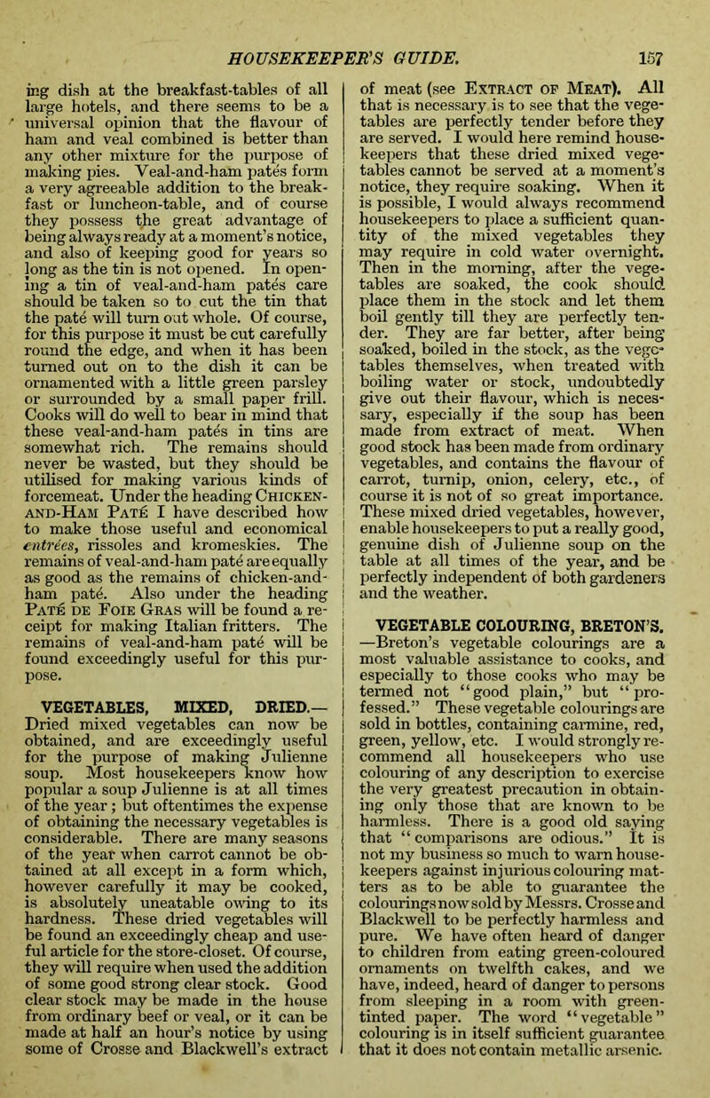 ir.g dish at the breakfast-tables of all large hotels, and there seems to be a universal opinion that the flavour of ham and veal combined is better than any other mixture for the purpose of making pies. Veal-and-ham pates form a very agreeable addition to the break- fast or luncheon-table, and of course they possess the great advantage of being always ready at a moment’s notice, and also of keeping good for years so long as the tin is not opened. In open- ing a tin of veal-and-ham pates care should be taken so to cut the tin that the pate will turn out whole. Of course, for this purpose it must be cut carefully round the edge, and when it has been turned out on to the dish it can be ornamented with a little green parsley or surrounded by a small paper frill. Cooks will do well to bear in mind that these veal-and-ham pates in tins are somewhat rich. The remains should never be wasted, but they should be utilised for making various kinds of forcemeat. Under the heading Chicken- and-Ham Pate I have described how to make those useful and economical entrees, rissoles and kromeskies. The remains of veal-and-ham pate are equally as good as the remains of chicken-and- ham pate. Also under the heading Pate de Foie Gras will be found a re- ceipt for making Italian fritters. The remains of veal-and-ham pate will be found exceedingly useful for this pur- pose. VEGETABLES, MIXED, DRIED.— Dried mixed vegetables can now be obtained, and are exceedingly useful for the purpose of making Julienne soup. Most housekeepers know how popular a soup Julienne is at all times of the year ; but oftentimes the expense of obtaining the necessary vegetables is considerable. There are many seasons of the year when carrot cannot be ob- tained at all except in a form which, however carefully it may be cooked, is absolutely uneatable owing to its hardness. These dried vegetables will be found an exceedingly cheap and use- ful article for the store-closet. Of course, they will require when used the addition of some good strong clear stock. Good clear stock may be made in the house from ordinary beef or veal, or it can be made at half an hour’s notice by using some of Crosse and Blackwell’s extract of meat (see Extract of Meat). All that is necessary is to see that the vege- tables are perfectly tender before they are served. I would here remind house- keepers that these dried mixed vege- tables cannot be served at a moment’s notice, they require soaking. When it is possible, I would always recommend housekeepers to place a sufficient quan- tity of the mixed vegetables they may require in cold water overnight. Then in the morning, after the vege- tables are soaked, the cook should place them in the stock and let them boil gently till they are perfectly ten- der. They are far better, after being soaked, boiled in the stock, as the vege- tables themselves, when treated with boiling water or stock, undoubtedly give out their flavour, which is neces- sary, especially if the soup has been made from extract of meat. When good stock has been made from ordinary vegetables, and contains the flavour of carrot, turnip, onion, celery, etc., of course it is not of so great importance. I These mixed dried vegetables, however, I enable housekeepers to put a really good, i genuine dish of Julienne soup on the i table at all times of the year, and be | perfectly independent of both gardeners ! and the weather. | VEGETABLE COLOURING, BRETON’S. I —Breton’s vegetable colourings are a ! most valuable assistance to cooks, and ] especially to those cooks who may be ! termed not “good plain,” but “ pro- ) fessed.” These vegetable colourings are j sold in bottles, containing carmine, red, green, yellow, etc. I would strongly re- commend all housekeepers who use colouring of any description to exercise the very greatest precaution in obtain- ing only those that are known to be harmless. There is a good old saying that “ comparisons are odious.” It is not my business so much to warn house- keepers against injurious colouring mat- ters as to be able to guarantee the colourings now sold by Messrs. Crosse and Blackwell to be perfectly harmless and pure. We have often heard of danger to children from eating green-coloured ornaments on twelfth cakes, and we have, indeed, heard of danger to persons from sleeping in a room with green- tinted paper. The word “vegetable” colouring is in itself sufficient guarantee that it does not contain metallic arsenic.