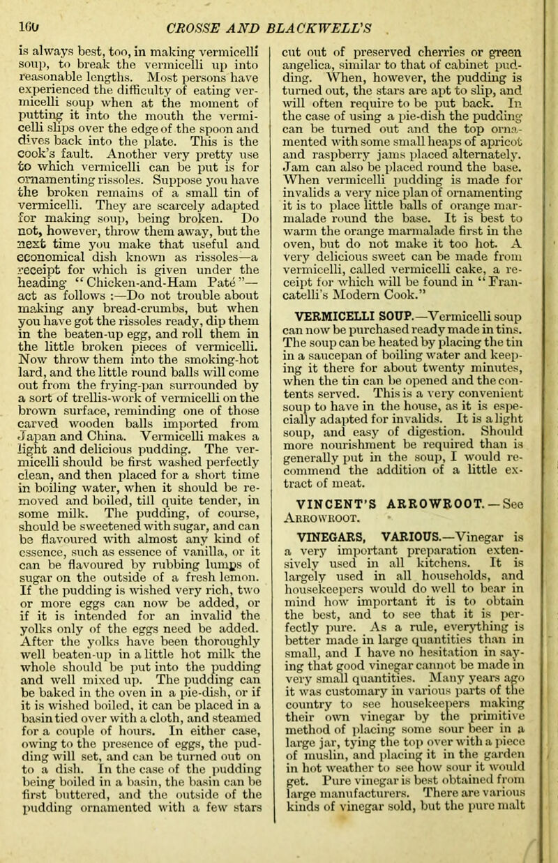 is always best, too, in making vermicelli soup, to break the vermicelli up into reasonable lengths. Most persons have experienced the difficulty of eating ver- micelli soup when at the moment of putting it into the mouth the vermi- celli slips oyer the edge of the spoon and dives back into the plate. This is the cook’s fault. Another very pretty use to which vermicelli can be put is for ornamenting rissoles. Suppose you have the broken remains of a small tin of vermicelli. They are scarcely adapted for making soup, being broken. Do not, however, throw them away, but the next time you make that useful and economical dish known as rissoles—a receipt for which is given under the heading' “ Chicken-and-Ham Pate”— act as follows :—Do not trouble about making any bread-crumbs, but when you have got the rissoles ready, dip them in the beaten-up egg, and roll them in the little broken pieces of vermicelli. Now throw them into the smoking-hot lard, and the little round balls will come out from the frying-pan surrounded by a sort of trellis-work of vermicelli on the brown surface, reminding one of those carved wooden balls imported from Japan and China. Vermicelli makes a light and delicious pudding. The ver- micelli should be first washed perfectly clean, and then placed for a short time in boiling water, when it should be re- moved and boiled, till quite tender, in some milk. The pudding, of course, should be sweetened with sugar, and can be flavoured with almost any kind of essence, such as essence of vanilla, or it can be flavoured by rubbing lumps of sugar on the outside of a fresh lemon. If the pudding is wished very rich, two or more eggs can now be added, or if it is intended for an invalid the yolks only of the eggs need be added. After the yolks have been thoroughly well beaten-up in a little hot milk the whole should be put into the pudding and well mixed up. The pudding can be baked in the oven in a pie-dish, or if it is wished boiled, it can be placed in a basin tied over with a cloth, and steamed for a couple of hours. In either case, owing to the presence of eggs, the pud- ding will set, and can be turned out on to a dish. In the case of the pudding being boiled in a basin, the basin can be first buttered, and the outside of the pudding ornamented with a few stars cut out of preserved cherries or green angelica, similar to that of cabinet pud- ding. When, however, the pudding is turned out, the stars are apt to slip, and will often require to be put back. In the case of using a pie-dish the pudding' can be turned out and the top orna- mented with some small heaps of apricot and raspberry jams placed alternately. .Tam can also be placed round the base. When vermicelli pudding is made for invalids a very nice plan of ornamenting it is to place little balls of orange mar- malade round the base. It is best to warm the orange marmalade first in the oven, but do not make it too hot. A very delicious sweet can be made from vermicelli, called vermicelli cake, a re- ceipt for which will be found in “ Fran- catelli’s Modern Cook.” VERMICELLI SOUP.—Vermicelli soup can now be purchased ready made in tins. The soup can be heated by placing the tin in a saucepan of boiling water and keep- ing it there for about twenty minutes, when the tin can be opened and the con- tents served. This is a very convenient soup to have in the house, as it is espe- cially adapted for invalids. It is alight soup, and easy of digestion. Should more nourishment be required than is generally put in the soup, I would re- commend the addition of a little ex- tract of meat. VINCENT’S ARROWROOT.—See Arrowroot. VINEGARS, VARIOUS.—Vinegar is a very important preparation exten- sively used in all kitchens. It is largely used in all households, and housekeepers would do well to bear in mind how important it is to obtain the best, and to see that it is per- fectly pure. As a rule, everything is better made in large quantities than in small, and I have no hesitation in say- ing that good vinegar cannot be made in very small quantities. Many years ago it was customary in various parts of the country to see housekeepers making their own vinegar by the primitive method of placing some sour beer in a large jar, tying the top over with a piece of muslin, and placing it in the garden in hot weather to see now sour it would get. Pure vinegar is best obtained from large manufacturers. There are various kinds of vinegar sold, but the pure malt