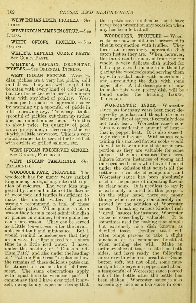 WEST INDIAN LIMES, PICKLED.—See Limes. WEST INDIAN LIMES IN SYRUP.—See Limes. WHITE ONIONS, PICKLED. — See Onions. WHITE'S, CAPTAIN, CURRY PASTE. —See Curry Paste. WHITE’S, CAPTAIN, ORIENTAL PICKLES.—See Oriental Pickles. WEST INDIAN PICKLES.—West In- dian pickles are a very hot pickle, sold in bottles. They are well adapted to be eaten with every kind of cold meat, but are far better with beef or mutton than with any kind of poultry. West India pickle makes an agreeable sauce by warming up a spoonful of pickle in a little brown gravy. Take, say a table- spoonful of pickles, cut them up rather fine, but do not mince them. Add this to about twice its quantity of good brown gravy, and, if necessary, thicken it with a little arrowroot. This is a very suitable sauce to be served for breakfast with cutlets or grilled salmon, etc. WEST INDIAN PRESERVED GINGER. —See Ginger, Preserved. WEST INDIAN- TAMARINDS.—See Tamarinds. WOODCOCK PATE, TRUFFLED.—The woodcock has for many years ranked king among birds, at any rate in the opi- nion of epicures. The very idea sug- gested by the combination of the flavour of woodcock and truffles is sufficient to make tjie mouth water. I would strongly recommend a trial of these delicious pates. When game is not in season they form a most admirable dish at picnics in summer, before game has come into season. They can be served as a little bonne louche after the invari- able cold lamb and mint sauce. Put I would remind housekeepers that they are always best first placed for a short time in a little iced water. I have, under the heading of “ Chicken-and- Ham Pate,” and also under the heading of “ Pate de Foie Gras,” explained how the remains of these delicious pates can be utilised for various kinds of force- meat. The same observations apply with equal force to woodcock pate. I cannot say that I have ever tried it my- self, owing to my experience being that I these pates are so delicious that I have | never been present on any occasion when j any has been left at all. WOODCOCKS, TRUFFLED. — Wocd- i cocks can now be obtained preserved in tins in conjunction with truffles. They j form an exceedingly agreeable dish I eaten just as they are. When, however, the birds can be removed from the tin whole, a very delicate dish suited for ball suppers can be made from them by glazing the woodcocks and serving them up with a salad made with macedoines, and surrounding the dish with some aspic jelly. A full description of how to malve this very pretty dish will be found under the heading Larks, Truffled. WORCESTER SAUCE. — Worcester sauce has for many years been most de- servedly popular, and though it comes last in our list of sauces, it certainly does not rank least. Worcester sauce con- tains a considerable amount of heat— tabling this marked flavour cooks would do well to bear in mind that just in pro- ! portion as they are valuable for some purposes they are unsuited for others. I Jiave known instances of young and inexperienced cooks who have laboured under the delusion that soup is all the better for a variety of compounds, and Worcester sauce lias been absolutely used for the purpose of imparting flavour to clear soup. It is needless to say it is extremely unsuited for tins purpose. On the other hand, there are many things which are very considerably un- proved by the addition of Worcester sauce. In making various kinds of rich “ devil ” sauces, for instance, Worcester sauce is exceedingly valuable. It is sometimes used for making that simple but extremely nice dish known as devilled toast. Devilled toast will often tempt persons to take a slight luncheon or to commence breakfast when nothing else will. Make an ordinary slice of toast, toast it on both sides, and have ready the following mixture with which to spread it:—Some butter, soft, but not oiled, some mus- tard, a little cayenne pepper, and about a teaspoonful of Worcester sauce poured out of the bottle after the bottle has been shaken. Worcester sauce is also exceedingly nice as a fish sauce in con-