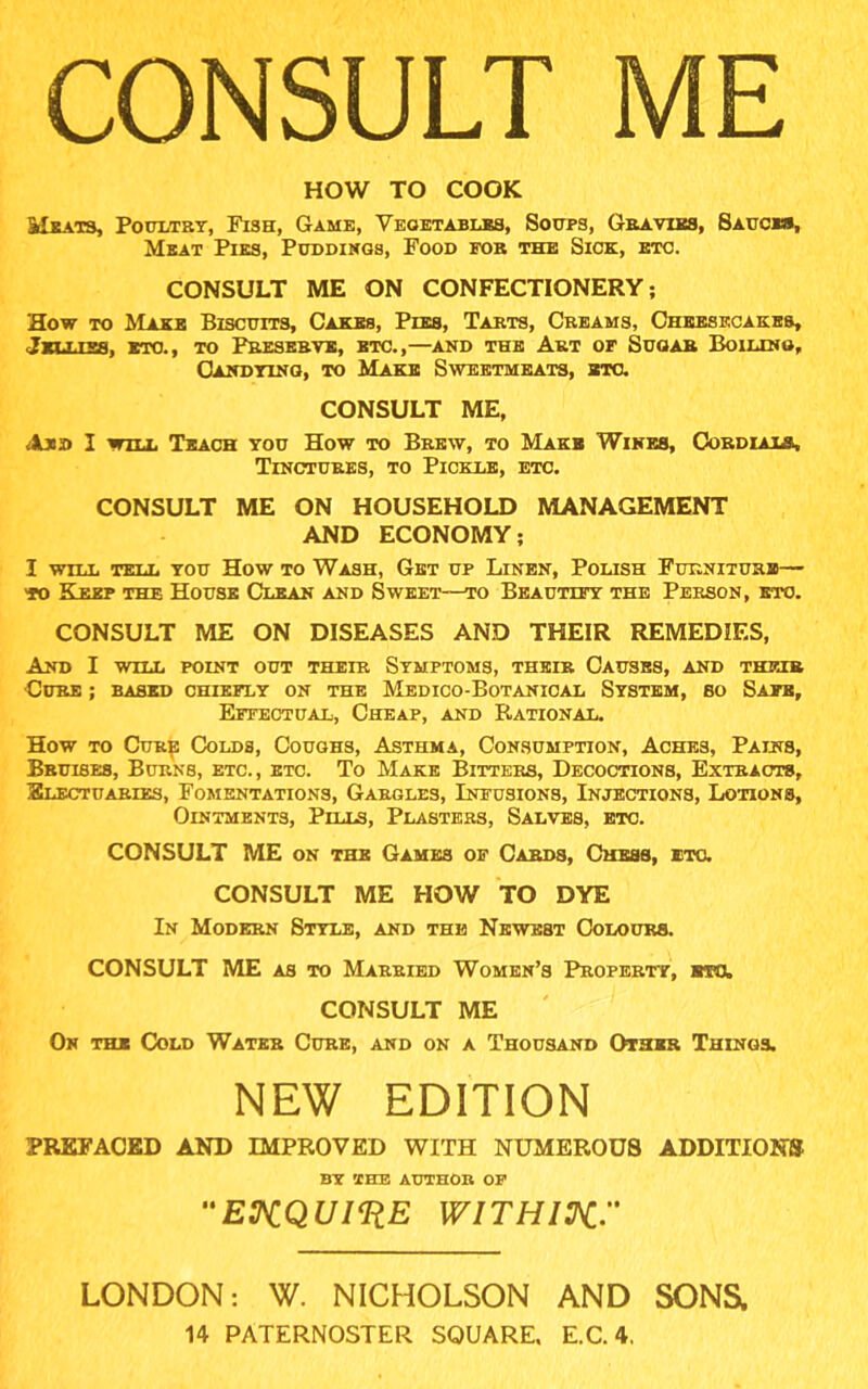 CONSULT ME HOW TO COOK Meats, Poultry, Fi3h, Game, Vegetables, Soups, Gravies, Sauces, Meat Pies, Puddings, Food for the Sick, etc. CONSULT ME ON CONFECTIONERY; How to Make Biscuits, Cakes, Pies, Tarts, Creams, Cheesecakes, Jellies, etc., to Preserve, etc.,—and the Art of Sugar Boiling, Candying, to Make Sweetmeats, etc. CONSULT ME, I will Teach you How to Brew, to Make Wines, Cordials, Tinctures, to Pickle, etc. CONSULT ME ON HOUSEHOLD MANAGEMENT AND ECONOMY; I WILL TELL YOU HOW TO WASH, Get UP LlNEN, POLISH FURNITURE to Keep the House Clean and Sweet—to Beautify the Person, etc. CONSULT ME ON DISEASES AND THEIR REMEDIES, And I will point out their Symptoms, their Causes, and their •Cure ; based chiefly on the Medico-Botanical System, bo Safe, Effectual, Cheap, and Rational. How to Cure Colds, Coughs, Asthma, Consumption, Aches, Pains, Bruises, Burns, etc., etc. To Make Bitters, Decoctions, Extracts, Electuaries, Fomentations, Gargles, Infusions, Injections, Lotions, Ointments, Pills, Plasters, Salves, etc. CONSULT ME on the Games of Cards, Chess, etc. CONSULT ME HOW TO DYE In Modern Style, and the Newest Colours. CONSULT ME as to Married Women’s Property, CONSULT ME On the Cold Water Cure, and on a Thousand Other Things. NEW EDITION PREFACED AND IMPROVED WITH NUMEROUS ADDITIONS BY THE AUTHOR OF ENQUIRE WITH IK. LONDON: W. NICHOLSON AND SONa 14 PATERNOSTER SQUARE, E.C.4.