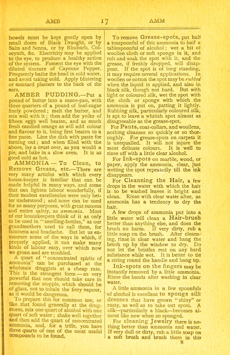 bowels must be kept gently open by small doses of Black Draught, or by Salts and Senna, or by Rhubarb, Col- ocynth, &c. Electricity may be applied to the eye, to produce a healthy action of the system. Foment the eye with the diluted tincture of Cayenne Pepper. Frequently bathe the head in cold water, and avoid taking cold. Apply blistering or mustard plasters to the back of the ears. AMBER PUDDING.—Put a pound of butter into a sauce-pan, with three quarters of a pound of loaf-sugar finely powdered; melt the butter, and mix well with it; then add the yolks of fifteen eggs well beaten, and as much fresh candied orange as will add colour and flavour to it, being first beaten to a fine paste. Line the dish with paste for turning out; and when filled with the above, lay a crust over, as you would a pie, and bake in a slow oven. It is as good cold as hot. AMMONIA —To Clean, to Remove Grease, etc.—There are very many articles with which every house-keeper is familiar that can be made helpful in many ways, and some that can lighten labour wonderfully, if their modest excellencies were only bet- ter understood ; and none can be used for so many purposes, with great success and entire safety, as ammonia. Most of our housekeepers think of it as only to be used in smelling-bottles,’’ as our grandmothers used to call them, for faintness and headache. But let us en- umerate some of the ways in which, if properly applied, it can make many kinds of labour easy, over which now we groan and are troubled. A quart of “ concentrated spirits of ammonia” can be purchased at the wholesale druggists at a cheap rate. This is the strongest form — so very powerful that one should take care in removing the stopple, which should be of glass, not to inhale the fiery vapour, as it would be dangerous. To prepare this for common use, or like that found generally at the drug- stores, mix one quart of alcohol with one quart of soft water ; shake well together and then add the quart of concentrated ammonia, and, for a trifle, you have three quarts of one of the most useful compounds to be found. To remove Grease-spots, put half a teaspoonful of this ammonia to half a tablespoonful of alcohol; wet a bit oi woollen cloth or soft sponge in it, and rub and soak the spot with it, and the grease, if freshly dropped, will disap- pear. If the spot is of long standing, it may require several applications. In woollen or cotton the spot may be rubbed when the liquid is applied, and also in black silk, though not hard. But with light or coloured silk, wet the spot with the cloth or sponge with which the ammonia is put on, patting it lightly. Rubbing silk, particularly coloured silk, is apt to leave a whitish spot almost as disagreeable as the grease-spot. For Pants, coat-collars, and woollens, nothing cleanses so quickly or so thor- oughly. For grease-spots on carpets it is unequalled. It will not injure the most delicate colours. It is well to rinse off with a little clear alcohol. For Ink-spots on marble, wood, or paper, apply the ammonia, clear, just wetting the spot repeatedly till the ink disappears. For Cleansing the Hair, a few drops in the water with which the hair is to be washed leaves it bright and clean. Rinse with clear water after, as ammonia has a tendency to dry the hair. A few drops of ammonia put into a little water will clean a Hair-brush better than anything else, and does the brush no harm. If very dirty, rub a little soap on the brush. After cleans- ing, rinse in clear water and hang the brush up by the window to dry. Do not let the bristles rest on any hard substance while wet. It is better to tie a string round the handle and hang up. Ink-spots on the fingers may be instantly removed by a little ammonia. Rinse the hands after washing in clear water. A little ammonia in a few spoonfuls of alcohol is excellent to sponge silk dresses that have grown “shiny or rusty, as well as to take out spots. A silk—particularly a black—becomes al- most like new when so sponged. For cleaning Jewelry there is no- thing better than ammonia and water. If very dull or dirty, rub a little soap on I a soft brush and brush them in this B