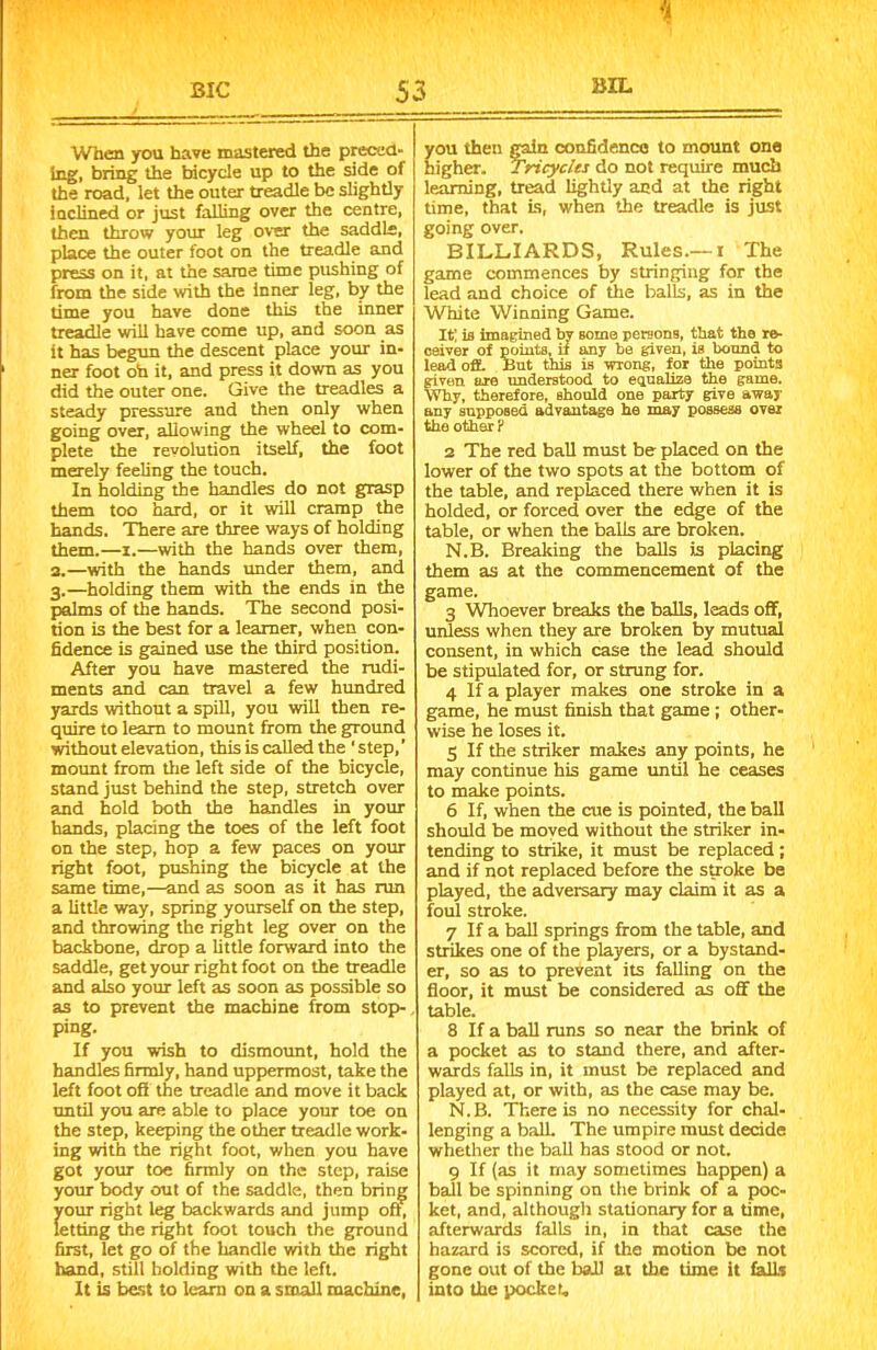 % BIC 53 When you have mastered the preced- ing, bring the bicycle up to the side of the road, let the outer treadle be slightly inclined or just falling over the centre, then throw your leg over the saddle, place the outer foot on the treadle and press on it, at the same time pushing of from the side with the inner leg, by the time you have done this the inner treadle will have come up, and soon as it has begun the descent place your in- ner foot oh it, and press it down as you did the outer one. Give the treadles a steady pressure and then only when going over, allowing the wheel to com- plete the revolution itself, the foot merely feeling the touch. In holding the handles do not grasp them too hard, or it will cramp the hands. There are three ways of holding them.—i.—with the hands over them, 3.—with the hands under them, and 3.—holding them with the ends in the palms of the hands. The second posi- tion is the best for a learner, when con- fidence is gained use the third position. After you have mastered the rudi- ments and can travel a few hundred yards without a spill, you will then re- quire to learn to mount from the ground without elevation, this is called the ‘ step,’ mount from the left side of the bicycle, stand just behind the step, stretch over and hold both the handles in your hands, placing the toes of the left foot on the step, hop a few paces on your right foot, pushing the bicycle at the same time,—and as soon as it has run a little way, spring yourself on the step, and throwing the right leg over on the backbone, drop a little forward into the saddle, get your right foot on the treadle and also your left as soon as possible so as to prevent the machine from stop- ping. If you wish to dismount, hold the handles firmly, hand uppermost, take the left foot oft the treadle and move it back until you are able to place your toe on the step, keeping the other treadle work- ing with the right foot, when you have got your toe firmly on the step, raise your body out of the saddle, then bring your right leg backwards and jump oft, letting the right foot touch the ground first, let go of the handle with the right hand, still holding with the left. It is best to lean) on a small machine, ou then gain confidence to mount one igher. Tricycles do not require much learning, tread lightly and at the right time, that is, when the treadle is just going over. BILLIARDS, Rules.—1 The game commences by stringing for the lead and choice of the balls, as in the White Winning Game. It; is imagined by some persons, that the re- ceiver of points, if any be given, is bound to lead off. But this is wrong, for the points given are understood to equalize the game. Why, therefore, should one party give away any supposed advantage he may possess over the other ? 3 The red ball must be placed on the lower of the two spots at the bottom of the table, and replaced there when it is holded, or forced over the edge of the table, or when the balls are broken. N.B. Breaking the balls is placing them as at the commencement of the game. 3 Whoever breaks the balls, leads off, unless when they are broken by mutual consent, in which case the lead should be stipulated for, or strung for. 4 If a player makes one stroke in a game, he must finish that game ; other- wise he loses it. 5 If the striker makes any points, he may continue his game until he ceases to make points. 6 If, when the ate is pointed, the ball should be moved without the striker in- tending to strike, it must be replaced; and if not replaced before the smoke be played, the adversary may claim it as a foul stroke. 7 If a ball springs from the table, and strikes one of the players, or a bystand- er, so as to prevent its falling on the floor, it must be considered as off the table. 8 If a ball runs so near the brink of a pocket as to stand there, and after- wards falls in, it must be replaced and played at, or with, as the case may be. N.B. There is no necessity for chal- lenging a ball. The umpire must decide whether the ball has stood or not. 9 If (as it may sometimes happen) a ball be spinning on the brink of a poc- ket, and, although stationary for a time, afterwards falls in, in that case the hazard is scored, if the motion be not gone out of the ball at the time it falls into the pocket.