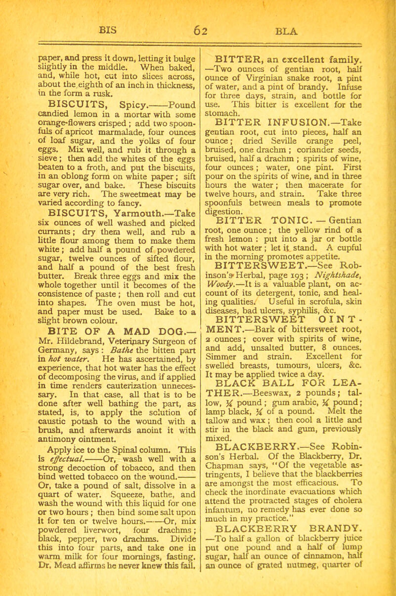 paper, and press it down, letting it bulge slightly in the middle. When baked, and, while hot, cut into slices across, about the eighth of an inch in thickness, in the form a rusk, BISCUITS, Spicy. Pound candied lemon in a mortar with some orange-flowers crisped ; add two spoon- fuls of apricot marmalade, four ounces of loaf sugar, and the yolks of four eggs. Mix well, and rub it through a sieve; then add the whites of the eggs beaten to a froth, and put the biscuits, in an oblong form on white paper; sift sugar over, and bake. These biscuits are very rich. The sweetmeat may be varied according to fancy. BISCUITS, Yarmouth.—Take six ounces of well washed and picked currants; dry them well, and rub a little flour among them to make them white; add half a pound of powdered sugar, twelve ounces of sifted flour, and half a pound of the best fresh butter. Break three eggs and mix the whole together until it becomes of the consistence of paste ; then roll and cut into shapes. The oven must be hot, and paper must be used. Bake to a slight brown colour, BITE OF A MAD DOG.— Mr. Hildebrand, Veterinary Surgeon of Germany, says : Bathe the bitten part in hot water. He has ascertained, by experience, that hot water has the effect of decomposing the virus, and if applied in time renders cauterization unneces- sary. In that case, all that is to be done after well bathing the part, as stated, is, to apply the solution of caustic potash to the wound with a brush, and afterwards anoint it with antimony ointment. Apply ice to the Spinal column. This Is effectual. Or, wash well with a strong decoction of tobacco, and then bind wetted tobacco on the wound. Or, take a pound of salt, dissolve in a quart of water. Squeeze, bathe, and wash the wound with this liquid for one or two hours ; then bind some salt upon it for ten or twelve hours. Or, mix powdered liverwort, four drachms; black, pepper, two drachms. Divide this into four parts, and take one in warm milk for four mornings, fasting. Dr. Mead aflirms he never knew this fail. BITTER, an excellent family. —Two ounces of gentian root, half ounce of Virginian snake root, a pint of water, and a pint of brandy. Infuse for three days, strain, and bottle for use. This bitter is excellent for the stomach. BITTER INFUSION.—Take gentian root, cut into pieces, half an ounce; dried Seville orange peel, bruised, one drachm ; coriander seeds, bruised, half a drachm ; spirits of wine, four ounces; water, one pint. First pour on the spirits of wine, and in three hours the water; then macerate for twelve hours, and strain. Take three spoonfuls between meals to promote digestion. BITTER TONIC. — Gentian root, one ounce ; the yellow rind of a fresh lemon : put into a jar or bottle with hot water ; let it stand. A cupful in the morning promotes appetite. BITTERSWEET.—See Rob- inson’s1 Herbal, page 193 ; Nightshade, Woody.—It is a valuable plant, on ac- count of its detergent, tonic, and heal- ing qualities/ Useful in scrofula, skin diseases, bad ulcers, syphilis, &c. BITTERSWEET OINT- MENT.—Bark of bittersweet root, 2 ounces; cover with spirits of wine, and add, unsalted butter, 8 ounces. Simmer and strain. Excellent for swelled breasts, tumours, ulcers, &c. It may be applied twice a day. BLACK BALL FOR LEA- THER.—Beeswax, 2 pounds; tal- low, % pound ; gum arabic, % pound; lamp black, of a pound. Melt the tallow and wax ; then cool a little and stir in the black and gum, previously mixed. BLACKBERRY.—See Robin- son’s Herbal. Of the Blackberry, Dr. Chapman says, ‘‘Of the vegetable as- tringents, I believe that the blackberries are amongst the most efficacious. To check the inordinate evacuations which attend the protracted stages of cholera infantum, no remedy has ever done so much in my practice. BLACKBERRY BRANDY. —To half a gallon of blackberry juice put one pound and a half of lump sugar, half an ounce of cinnamon, half an ounce of grated nutmeg, quarter of