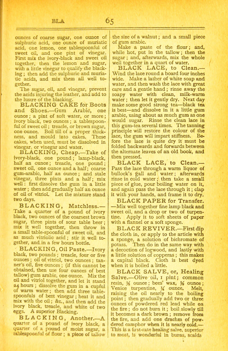 ounces of coarse sugar, one ounce of sulphuric acid, one ounce of muriatic acid, one lemon, one tablespoonful of sweet oil, and one pint of vinegar. First miy the ivory-black and sweet oil together, then the lemon and sugar, with a little vinegar to qualify the black- ing ; then add the sulphuric and muria- tic acids, and mix them all well to- gether. The sugar, oil, and vinegar, prevent the acids injuring the leather, and add to the lustre of the blacking. BLACKING CAKE for Boots and Shoes.—Gum Arabic, one ounce ; a pint of soft water, or more ; ivory black, two ounces; a tablespoon- ful of sweet oil; treacle, or brown sugar, one ounce. Boil till of a proper thick- ness, and mould into cakes. These cakes, when used, must be dissolved in vinegar, or vinegar and water. BLACKING, Cheap.—Take of Ivory-black, one pound; lamp-black, half an ounce; treacle, one pound; sweet oil, one ounce and a half; coarse gum-arabic, half an ounce; and stale vinegar, three pints and a half; mix well: first dissolve the gum in a little water ; then add gradually half an ounce of oil of vitriol. Let the mixture stand two days. BLACKING, Matchless.— Take a quarter of a pound of ivory black, two ounces of the coarsest brown sugar, three pints of sour table beer; mix it well together, then throw in a small table-spoonful of sweet oil, and as much vitriolic acid ; stir it well to- gether, and in a few hours bottle. BLACKING, Oil Paste.—Ivory black, two pounds ; treacle, four or five ounces ; oil of vitriol, two ounces ; tan- ner’s oil, five ounces ; (if this cannot be obtained, then use four ounces of best tallow) gum arabic, one ounce. Mix the oil and vitriol together, and let it stand 24 hours ; dissolve the gum in a cupful of warm water; then add three table- spoonfuls of best vinegar ; heat it and mix with the oil; &c., and then add the ivory black, treacle, and white of two eggs. A superior Blacking. BLACKING, Another.—A quarter of a pound of ivory black, a quarter of a pound of moist sugar, a tablespoonfu! of flour ; a piece of tallow the size of a walnut; and a small piece of gum arabic. Make a paste of the flour; and, while hot, put in the tallow; then the sugar; and, afterwards, mix the whole well together in a quart of water. BLACK LACE, to Clean.— Wind the lace round a board four inches wide. Make a lather of white soap and water, and then wash the lace with great care and a gentle hand ; rinse away the soapy water with clean, milk-warm water ; then let it gently dry. Next day make some good strong tea—black tea is best—and dissolve in it a little gum arabic, using about as much gum as one would sugar. Rinse the clean lace in this gum-tea several times. The tanning principle will restore the colour of the lace, the gum will impart stiffness. Be- fore the lace is quite dry it must be folded backwards and forwards between the alternate leaves of an old book, and then pressed. BLACK LACE, to Clean.— Pass the lace through a warm liquor of bullock’s fall and water; afterwards rinse in cold water ; then take a small piece of glue, pour boiling water on it, and again pass the lace through it; clap it with your hands, and frame it to dry. BLACK PAPER for Transfer. —Mix well together fine lamp black and sweet oil, and a drop or two of turpen- tine. Apply it to soft sheets of paper with a flannel or a soft sponge. BLACK REVIVER.—First dip the cloth in, or apply to the article with a sponge, a solution of bichromate of potass. Then do in the same way with a decoction of logwood, and lastly with a little solution of copperas ; this makes a capital black. Cloth is best dyed when it is boiled a little. BLACK SALVE, or, Healing Salve.—Olive oil, 1 pint; common resin, % ounce; bees’ wax, % ounce; Venice turpentine, % ounce. Melt, raising the oil nearly to the boiling point; then gradually add two or three ounces of powdered red lead while on the fire ; do not burn it; boil slowly till it becomes a dark brown ; remove from the fire, and add one drachm of pow- dered camphor when it Is nearly cold.— This is a first-rate healing salve, superior to most, is wonderful in bums, scalds
