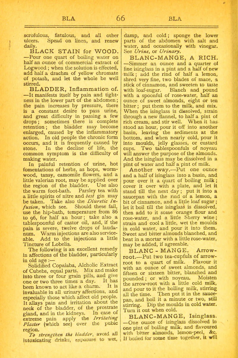 scrofulous, fistulous, and all other ulcers, Spead on linen, and renew daily. BLACK STAIN for WOOD. —Pour one quart of boiling water on half an ounce of commercial extract of Logwood ; when the solution is effected, add half a drachm of yellow chromate of potash, and let the whole be well stirred. BLADDER, Inflammation of. —It manifests itself by pain and tight- ness in the lower part of the abdomen; the pain increases by pressure, there is a constant desire to pass urine, and great difficulty in passing a few drops; sometimes there is complete retention; the bladder may become enlarged, caused by the inflammatory action. In old people the chronic form occurs, and it is frequently caused by stone. In the decline of life, the common symptom is the difficulty of making water. In painful retention of urine, hot fomentations of herbs, as hops, worm- wood, tansy, camomile flowers, and a little valerian root, may be applied over the region of the bladder. Use also the warm foot-bath. Parsley tea with a little spirits of nitre and best gin may be taken. Take also the Diuretic In- fusion, which see. Should these fail, use the hip-bath, temperature from 86 to 96, for half an hour; take also a tablespoonful of castor oil, and, if the pain is severe, twelve drops of lauda- num. Warm injections are also service- able. Add to the injections a little Tincture of Lobelia. The following is an excellent remedy In affections of the bladder, particularly in old age :— Solidified Copaiaba, Alcholic Extract of Cubebs, equal parts. Mix and make into three or four grain pills, and give one or two three times a day. It has been known to act like a charm. It is invaluable in all urinary affections, and especially those which affect old people. It allays pain and irritation about the neck of the bladder, of the prostrate gland, and in the kidneys. In case of extreme pain apply the Irritating Plaster (which see) over the pubic region. To strengthen the in adder, avoid all intoxicating drinks, exposure to wet. damp, and cold; sponge the lower parts of the abdomen with salt and water, and occasionally with vinegar. See Urine, or Urinary. BLANC-MANGE, A RICH. —Simmer an ounce and a quarter of fine isinglass in a pint and a half of new milk; add the rind of half a lemon, shred very fine, two blades of mace, a stick of cinnamon, and sweeten to taste with loaf-sugar. Blanch and pound with a spoonful of rose-water, half an ounce of sweet almonds, eight or ten bitter; put them to the milk, and mix. When the isinglass is dissolved, strain through a new flannel, to half a pint of rich cream, and stir well. When it has stood an hour, pour it off into another basin, leaving the sediments at the bottom, and when nearly cold, pour it into moulds, jelly glasses, or custard cups. Two tablespoonfuls of noyeau will answer the purpose of the almonds. And the isinglass may be dissolved in a pint of water and half a pint of milk. Another way.—Put one ounce and a half of isinglass into a basin, and pour over it a quart of boiling milk; cover it over with a plate, and let it stand till the next day ; put it into a saucepan with the rind of a lemon, a bit of cinnamon, and a liftle loaf sugar ; let it boil till the isinglass is dissolved, then add to it some orange flour and rose-water, and a little Sherry wine; strain and cool a little, wet the moulds in cold water, and pour it into them. Sweet and bitter almonds blanched, and beat in a mortar with a little rose-water, may be added, if agreeable. BLANC - MANGE. Arrow- root.—Put two tea-cupfuls of arrow- root to a quart of milk. Flavour it with an ounce of sweet almonds, and fifteen or sixteen bitter, blanched and pounded ; or with noyeau. Moisten the arrow-root with a little cold milk, and pour to it the boiling milk, stirring all the time. Then put it in the sauce- pan, and boil it a minute or two, still stirring. Dip the moulds in cold water. Turn it out when cold. BLANC-MANGE, Isinglass. —One ounce of isinglass dissolved in one pint of boiling milk, and flavoured with bitter almonds, lemon-peel, &c. li tolled lor some time together, it will