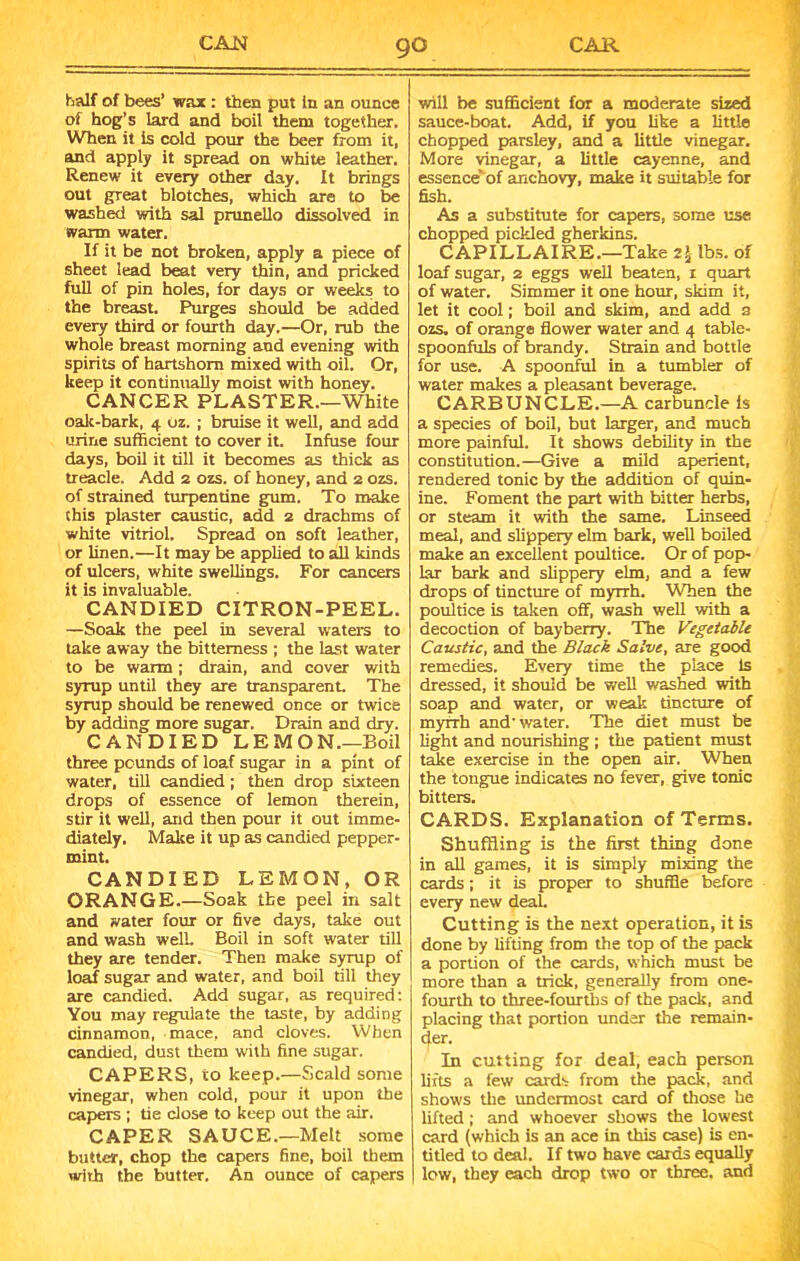half of bees’ wax : then put in an ounce of hog’s lard and boil them together. When it is cold pour the beer from it, and apply it spread on white leather. Renew it every other day. It brings out great blotches, which are to be washed with sal prunello dissolved in warm water. If it be not broken, apply a piece of sheet lead beat very thin, and pricked full of pin holes, for days or weeks to the breast. Purges should be added every third or fourth day.—Or, rub the whole breast morning and evening with spirits of hartshorn mixed with oil. Or, keep it continually moist with honey. CANCER PLASTER.—White oak-bark, 4 uz. ; bruise it well, and add urine sufficient to cover it. Infuse four days, boil it till it becomes as thick as treacle. Add 2 ozs. of honey, and 2 ozs. of strained turpentine gum. To make this plaster caustic, add 2 drachms of white vitriol. Spread on soft leather, or linen.—It may be applied to all kinds of ulcers, white swellings. For cancers it is invaluable. CANDIED CITRON-PEEL. —Soak the peel in several waters to take away the bitterness ; the last water to be warm; drain, and cover with syrup until they are transparent. The syrup should be renewed once or twice by adding more sugar. Drain and dry. CANDIED LEMON—Boil three pounds of loaf sugar in a pint of water, till candied; then drop sixteen drops of essence of lemon therein, stir it well, and then pour it out imme- diately. Make it up as candied pepper- mint. CANDIED LEMON, OR ORANGE.—Soak the peel in salt and water four or five days, take out and wash well. Boil in soft water till they are tender. Then make syrup of loaf sugar and water, and boil till they are candied. Add sugar, as required: You may regulate the taste, by adding cinnamon, mace, and cloves. When candied, dust them with fine sugar. CAPERS, to keep.—Scald some vinegar, when cold, pour it upon the capers ; tie dose to keep out the air. CAPER SAUCE.—Melt some butter, chop the capers fine, boil them with the butter. An ounce of capers will be sufficient for a moderate sized sauce-boat. Add, if you like a little chopped parsley, and a little vinegar. More vinegar, a little cayenne, and essence* of anchovy, make it suitable for fish. As a substitute for capers, some use chopped pickled gherkins. CAPILLAIRE.—Take z\ lbs. of loaf sugar, 2 eggs well beaten, 1 quart of water. Simmer it one hour, skim it, let it cool; boil and skim, and add a ozs. of orange flower water and 4 table- spoonfuls of brandy. Strain and bottle for use. A spoonful in a tumbler of water makes a pleasant beverage. CARBUNCLE.—A carbuncle is a species of boil, but larger, and much more painful. It shows debility in the constitution.—Give a mild aperient, rendered tonic by the addition of quin- ine. Foment the part with bitter herbs, or steam it with the same. Linseed meal, and slippery elm bark, well boiled make an excellent poultice. Or of pop- lar bark and slippery elm, and a few drops of tincture of myrrh. When the poultice is taken off, wash well with a decoction of bayberry. The Vegetable Caustic, and the Black Salve, are good remedies. Every time the place is dressed, it should be well washed with soap and water, or weak tincture of myrrh and’water. The diet must be light and nourishing ; the patient must take exercise in the open air. When the tongue indicates no fever, give tonic bitters. CARDS. Explanation of Terms. Shuffling is the first thing done in all games, it is simply mixing the cards; it is proper to shuffle before every new deal. Cutting is the next operation, it is done by lifting from the top of the pack a portion of the cards, which must be more than a trick, generally from one- fourth to three-fourths of the pack, and placing that portion under the remain- der. In cutting for deal, each person lifts a few cards from the pack, and shows the undermost card of those he lifted; and whoever shows the lowest card (which is an ace in this case) is en- titled to deal. If two have cards equally low, they each drop two or three, and