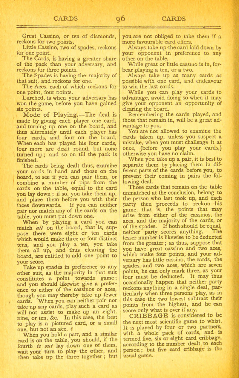 Great Cassino, or ten of diamonds, reckons for two points. Little Cassino, two of spades, reckons for one point. The Cards, is having a greater share of the pack than your adversary, and reckons for three points. The Spades is having the majority of that suit, and reckons for one. The Aces, each of which reckons for one point, four points. Lurched, is when your adversary has won the game, before you have gained six points. Mode of Playing.—The deal is made by giving each player one card, and turning up one on the board, and thus alternately until each player has four cards, and four on the board. When each has played his four cards, four more are dealt round, but none turned up; and so on till the pack is finished. The cards being dealt thus, examine your cards in hand and those on the board, to see if you can pair them, or combine a number of pips from the cards on the table, equal to the card you lay down ; if so, you take them up, and place them before you with their faces downwards. If you can neither pair nor match any of the cards on the table, you must put down one. When by playing a card you can match all on the board, that is, sup- pose there were eight or ten cards which would make three or four distinct tens, and you play a ten, you take them all up, and thus clearing the board, are entitled to add one point to your score. Take up spades in preference to any other suit, as the majority in that suit constitutes a point towards game; and you should likewise give a prefer- ence to either of the cassinos or aces, though you may thereby take up fewer cards. When you can neither pair nor take up any cards, play such a card as will not assist to make up an eight, nine, or ten, &c. In this case, the best to play is a pictured card, or a small one, but not an ace. f When you hold a pair, and a similar card is on the table, you should, if the fourth is out lay down one of them, wait your turn to play the other, and then take up the three together; but you are not obliged to take them if a more favourable card offers. Always take up the card laid down by your opponent in preference to any other on the table. While great or little cassino is in, for- bear playing a ten, or a two. Always take up as many cards as possible with one card, and endeavour to win the last cards. While you can play your cards to advantage, avoid doing so when it may give your opponent an opportunity of clearing the board. Remembering the cards played, and those that remain in, will be a great ad- vantage to you. You are not allowed to examine the cards taken up, unless you suspect a mistake, when you must challenge it at once, (before you play your cards,) otherwise you have no claim. When you take up a pair, it is best to separate them by placing them in dif- ferent parts of the cards before you, to prevent their coming in pairs the fol- lowing deal. Those cards that remain on the table unmatched at the conclusion, belong to the person who last took up, and each party then proceeds to reckon his game, that is, the points that may arise from either of the cassinos, the aces, and the majority of the cards, or of the spades. If both should be equal, neither party scores anything. The lesser number' is likewise to be deducted from the greater ; as thus, suppose that you have great cassino and two aces, which make four points, and your ad- versary has little cassino, the cards, the spades, and two aces, which are seven points, he can only mark three, as your four must be deducted. It may thus occasionally happen that neither party reckons anything in a single deal, par- ticularly when three persons play, as in this case the two lowest subtract their points from the highest, and he can score only what is over if any. CRIBBAGE is considered to be the next most scientific game to whist. It is played by four or two partners, with a whole pack of cards, and Is termed five, six or eight card cribbage, according to the number dealt to each person; but five card cribbage is the usual game.