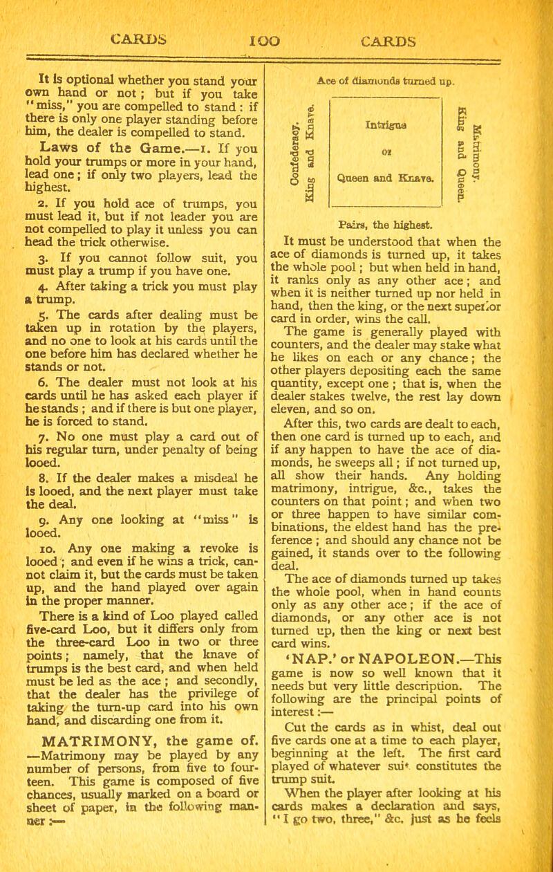 It Is optional whether you stand your own hand or not ; but if you take “miss,” you are compelled to stand : if there is only one player standing before him, the dealer is compelled to stand. Laws of the Game.—I. If you hold your trumps or more in your hand, lead one ; if only two players, lead the highest. 2. If you hold ace of trumps, you must lead it, but if not leader you are not compelled to play it unless you can head the trick otherwise. 3. If you cannot follow suit, you must play a trump if you have one. 4. After taking a trick you must play a trump. 5. The cards after dealing must be taken up in rotation by the players, and no one to look at his cards until the one before him has declared whether he stands or not. 6. The dealer must not look at his cards until he has asked each player if he stands ; and if there is but one player, he is forced to stand. 7. No one must play a card out of his regular turn, under penalty of being looed. 8. If the dealer makes a misdeal he Is looed, and the next player must take the deal. 9. Any one looking at “miss” is looed. 10. Any one making a revoke is looed ; and even if he wins a trick, can- not claim it, but the cards must be taken up, and the hand played over again in the proper manner. There is a kind of Loo played called five-card Loo, but it differs only from the three-card Loo in two or three points; namely, that the knave of trumps is the best card, and when held must be led as the ace ; and secondly, that the dealer has the privilege of taking the tum-up card into his own hand, and discarding one from it. MATRIMONY, the game of. —Matrimony may be played by any number of persons, from five to four- teen. This game is composed of five chances, usually marked on a board or sheet of paper, in the following man- ner .— Ace ol diamonds turned up. « >■ . «f I h Intrfcua 01 Queen and Knars. I ¥ g 3: a. a o O = a ? a> Pairs, the highest. It must be understood that when the ace of diamonds is turned up, it takes the whole pool; but when held in hand, it ranks only as any other ace; and when it is neither turned up nor held in hand, then the king, or the next superior card in order, wins the call. The game is generally played with counters, and the dealer may stake what he likes on each or any chance; the other players depositing each the same quantity, except one ; that is, when the dealer stakes twelve, the rest lay down eleven, and so on. After this, two cards are dealt to each, then one card is turned up to each, and if any happen to have the ace of dia- monds, he sweeps all; if not turned up, all show their hands. Any holding matrimony, intrigue, &c., takes the counters on that point; and when two or three happen to have similar com- binations, the eldest hand has the pre- ference ; and should any chance not be gained, it stands over to the following deal. The ace of diamonds turned up takes the whole pool, when in hand counts only as any other ace; if the ace of diamonds, or any other ace is not turned up, then the king or next best card wins. ‘NAP.’ or NAPOLEON.—This game is now so well known that it needs but very little description. The following are the principal points of interest:— Cut the cards as in whist, deal out five cards one at a time to each player, beginning at the left. The first card played of whatever sui* constitutes the trump suit. When the player after looking at his cards makes a declaration and says, “ I go two, three, &c. just as he feels