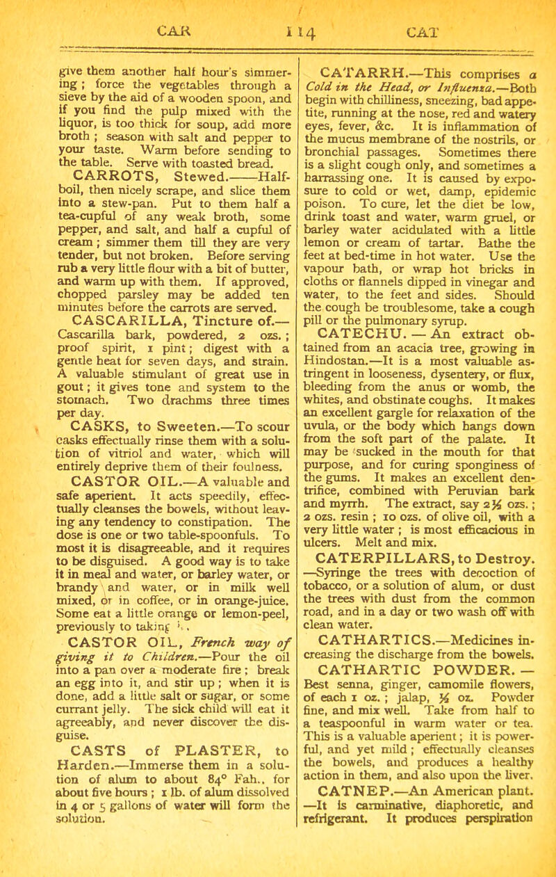 give them another halt hour’s simmer- ing ; force the vegetables through a sieve by the aid of a wooden spoon, and if you find the pulp mixed with the liquor, is too thick for soup, add more broth ; season with salt and pepper to your taste. Warm before sending to the table. Serve with toasted bread. CARROTS, Stewed. Half- boil, then nicely scrape, and slice them into a stew-pan. Put to them half a tea-cupful of any weak broth, some pepper, and salt, and half a cupful of cream ; simmer them till they are very tender, but not broken. Before serving rub a very little flour with a bit of butter, and warm up with them. If approved, chopped parsley may be added ten minutes before the carrots are served. CASCARILLA, Tincture of.— Cascarilla bark, powdered, 2 ozs. ; proof spirit, 1 pint; digest with a gentle heat for seven days, and strain. A valuable stimulant of great use in gout; it gives tone and system to the stomach. Two drachms three times per day. CASKS, to Sweeten.—To scour casks effectually rinse them with a solu- tion of vitriol and water, which will entirely deprive them of their foulness. CASTOR OIL.—A valuable and safe aperient. It acts speedily, effec- tually cleanses the bowels, without leav- ing any tendency to constipation. The dose is one or two table-spoonfuls. To most it is disagreeable, and it requires to be disguised. A good way is to take it in meal and water, or barley water, or brandy and water, or in milk well mixed, or in coffee, or in orange-juice. Some eat a little orange or lemon-peel, previously to taking . CASTOR OIL, French way of giving it to Children.—Pour the oil into a pan over a moderate fire; break an egg into it, and stir up ; when it is done, add a little salt or sugar, or some currant jelly. The sick child will eat it agreeably, and never discover the dis- guise. CASTS of PLASTER, to Harden.—Immerse them in a solu- tion of alum to about 84° Fah.. for about five hours ; 1 lb. of alum dissolved in 4 or 5 gallons of water will form the solution. CATARRH.—This comprises a Cold in the Head, or Influenza.—Both begin with chilliness, sneezing, bad appe- tite, running at the nose, red and watery eyes, fever, &c. It is inflammation of the mucus membrane of the nostrils, or bronchial passages. Sometimes there is a slight cough only, and sometimes a harrassing one. It is caused by expo- sure to cold or wet, damp, epidemic poison. To cure, let the diet be low, drink toast and water, warm gruel, or barley water acidulated with a little lemon or cream of tartar. Bathe the feet at bed-time in hot water. Use the vapour bath, or wrap hot bricks in cloths or flannels dipped in vinegar and water, to the feet and sides. Should the cough be troublesome, take a cough pill or the pulmonary syrup. CATECHU. — An extract ob- tained from an acacia tree, growing in Hindostan.—It is a most valuable as- tringent in looseness, dysentery, or flux, bleeding from the anus or womb, the whites, and obstinate coughs. It makes an excellent gargle for relaxation of the uvula, or the body which hangs down from the soft part of the palate. It may be sucked in the mouth for that purpose, and for curing sponginess of the gums. It makes an excellent den- trifice, combined with Peruvian bark and myrrh. The extract, say a.% ozs.; 2 ozs. resin ; 10 ozs. of olive oil, with a very little water ; is most efficacious in ulcers. Melt and mix. CATERPILLARS, to Destroy. —Syringe the trees with decoction of tobacco, or a solution of alum, or dust the trees with dust from the common road, and in a day or two wash off with clean water. CATHARTICS.—Medicines in- creasing the discharge from the bowels. CATHARTIC POWDER. — Best senna, ginger, camomile flowers, of each 1 oz. ; jalap, oz. Powder fine, and mix well. Take from half to a teaspoonful in warm water or tea. This is a valuable aperient; it is power- ful, and yet mild ; effectually cleanses the bowels, and produces a healthy action in them, and also upon the liver. CATNEP.—An American plant. —It Is carminative, diaphoretic, and refrigerant. It produces perspiration