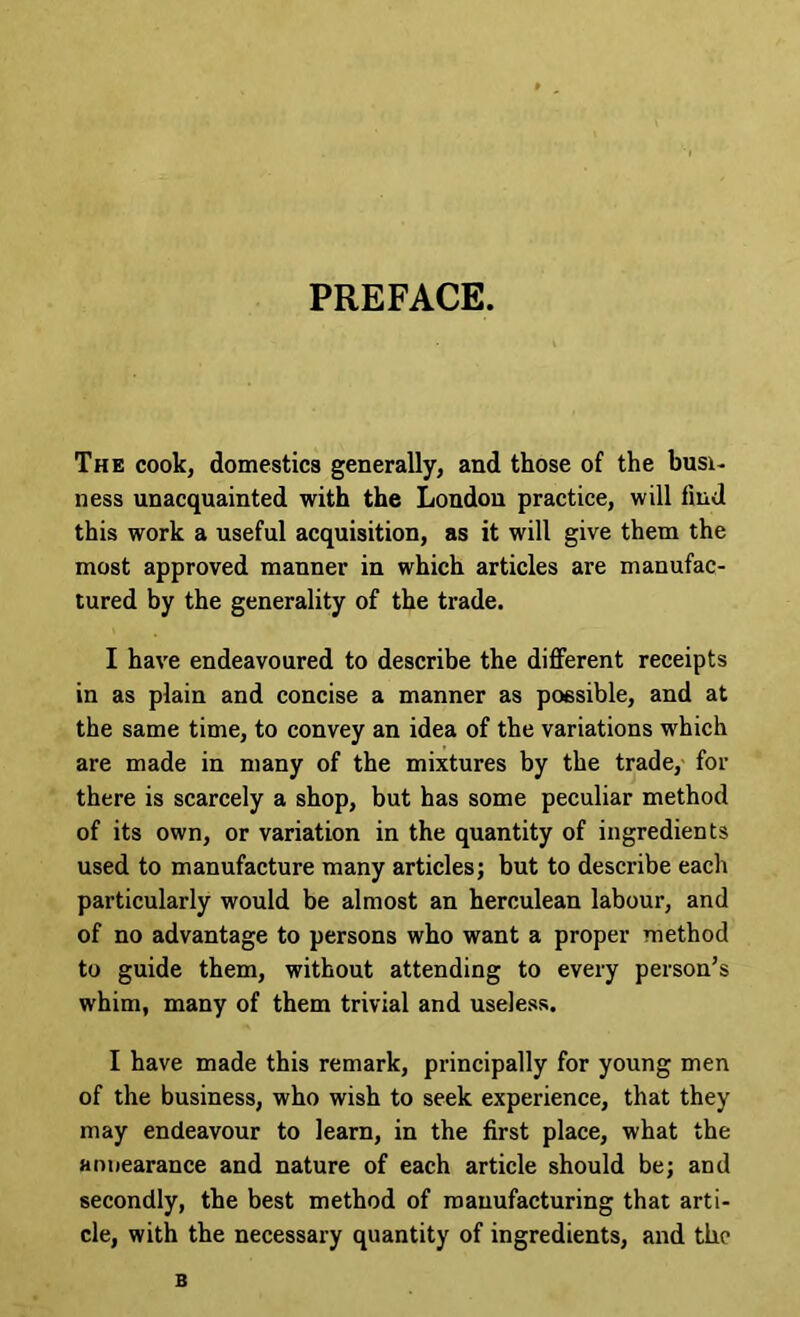 PREFACE. The cook, domestics generally, and those of the busi- ness unacquainted with the London practice, will find this work a useful acquisition, as it will give them the most approved manner in which articles are manufac- tured by the generality of the trade. I have endeavoured to describe the diflferent receipts in as plain and concise a manner as possible, and at the same time, to convey an idea of the variations which are made in many of the mixtures by the trade, for there is scarcely a shop, but has some peculiar method of its own, or variation in the quantity of ingredients used to manufacture many articles; but to describe each particularly would be almost an herculean labour, and of no advantage to persons who want a proper method to guide them, without attending to every person’s whim, many of them trivial and useless. I have made this remark, principally for young men of the business, who wish to seek experience, that they may endeavour to learn, in the first place, what the annearance and nature of each article should be; and secondly, the best method of manufacturing that arti- cle, with the necessary quantity of ingredients, and the B