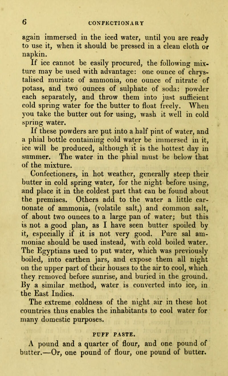 again immersed in the iced water, until you are ready to use it, when it should be pressed in a clean cloth or napkin. If ice cannot be easily procured, the following mix- ture may be used with advantage: one ounce of chrys- talised muriate of ammonia, one ounce of nitrate of potass, and two ounces of sulphate of soda: powder each separately, and throw them into just sufficient cold spring water for the butter to float freely. AVheii you take the butter out for using, wash it well in cold spring water. If these powders are put into a half pint of water, and a phial bottle containing cold water be immersed in it, ice will be produced, although it is the hottest day in summer. The water in the phial must be below that of the mixture. Confectioners, in hot weather, generally steep their butter in cold spring water, for the night before using, and place it in the coldest part that can be found about the premises. Others add to the water a little car- bonate of ammonia, (volatile salt,) and common salt, of about two ounces to a large pan of water; but this is not a good plan, as I have seen butter spoiled by it, especially if it is not very good. Pure sal am- moniac should be used instead, with cold boiled water. The Egyptians used to put water, which was previously boiled, into earthen jars, and expose them all night on the upper part of their houses to the air to cool, which they removed before sunrise, and buried in the ground. 13y a similar method, water is converted into ice, in the East Indies. The extreme coldness of the night air in these hot countries thus enables the inhabitants to cool water for many domestic purposes. PUFF PASTE. A pound and a quarter of flour, and one pound of butter.—Or, one pound of flour, one pound of butter.