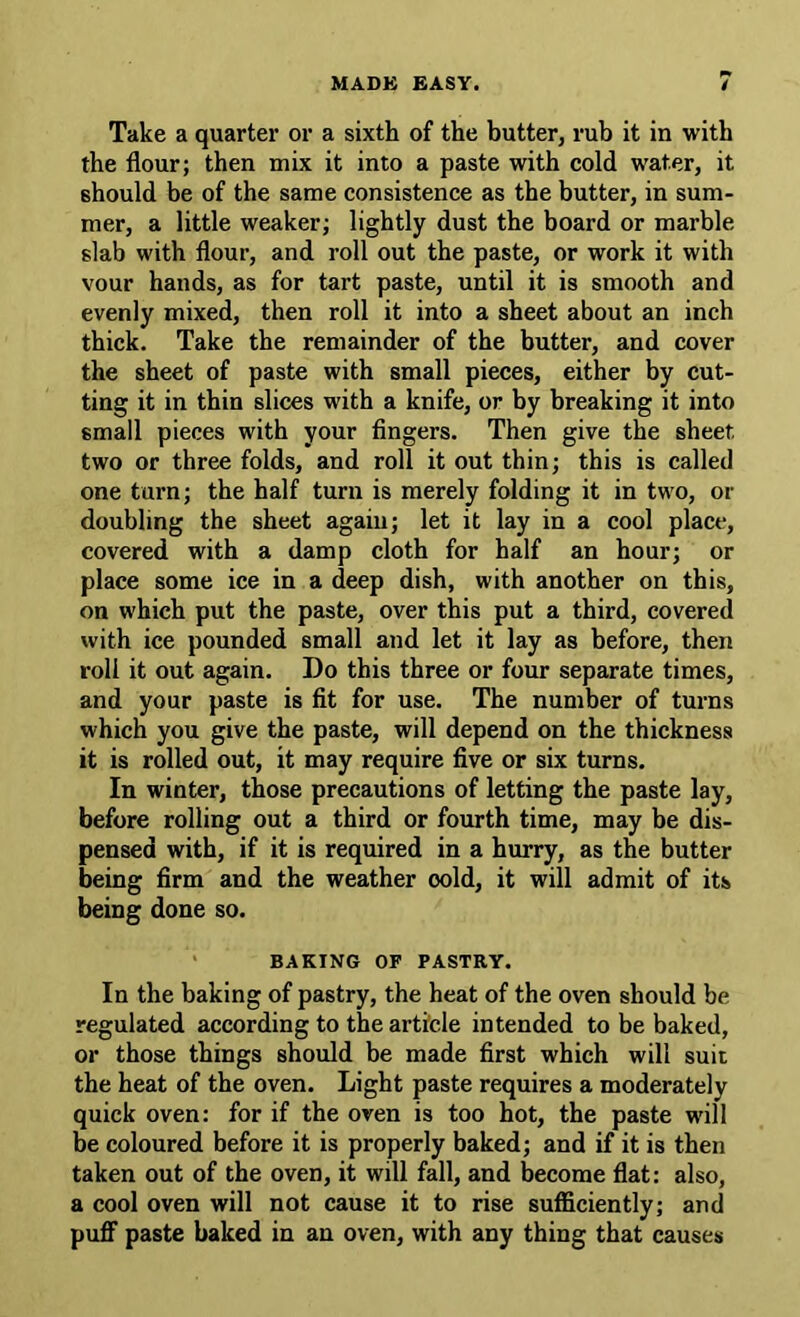 Take a quarter or a sixth of the butter, rub it in with the flour; then mix it into a paste with cold water, it should be of the same consistence as the butter, in sum- mer, a little weaker; lightly dust the board or marble slab with flour, and roll out the paste, or work it with vour hands, as for tart paste, until it is smooth and evenly mixed, then roll it into a sheet about an inch thick. Take the remainder of the butter, and cover the sheet of paste with small pieces, either by cut- ting it in thin slices with a knife, or by breaking it into small pieces with your fingers. Then give the sheet two or three folds, and roll it out thin; this is called one turn; the half turn is merely folding it in two, or doubling the sheet again; let it lay in a cool place, covered with a damp cloth for half an hour; or place some ice in a deep dish, with another on this, on which put the paste, over this put a third, covered with ice pounded small and let it lay as before, then roll it out again. Do this three or four separate times, and your paste is fit for use. The number of turns which you give the paste, will depend on the thickness it is rolled out, it may require five or six turns. In winter, those precautions of letting the paste lay, before rolling out a third or fourth time, may be dis- pensed with, if it is required in a hurry, as the butter being firm and the weather cold, it will admit of its being done so. BAKING OF PASTRY. In the baking of pastry, the heat of the oven should be regulated according to the article intended to be baked, or those things should be made first which will suit the heat of the oven. Light paste requires a moderately quick oven: for if the oven is too hot, the paste will be coloured before it is properly baked; and if it is then taken out of the oven, it will fall, and become flat: also, a cool oven will not cause it to rise suflaciently; and puff paste baked in an oven, with any thing that causes