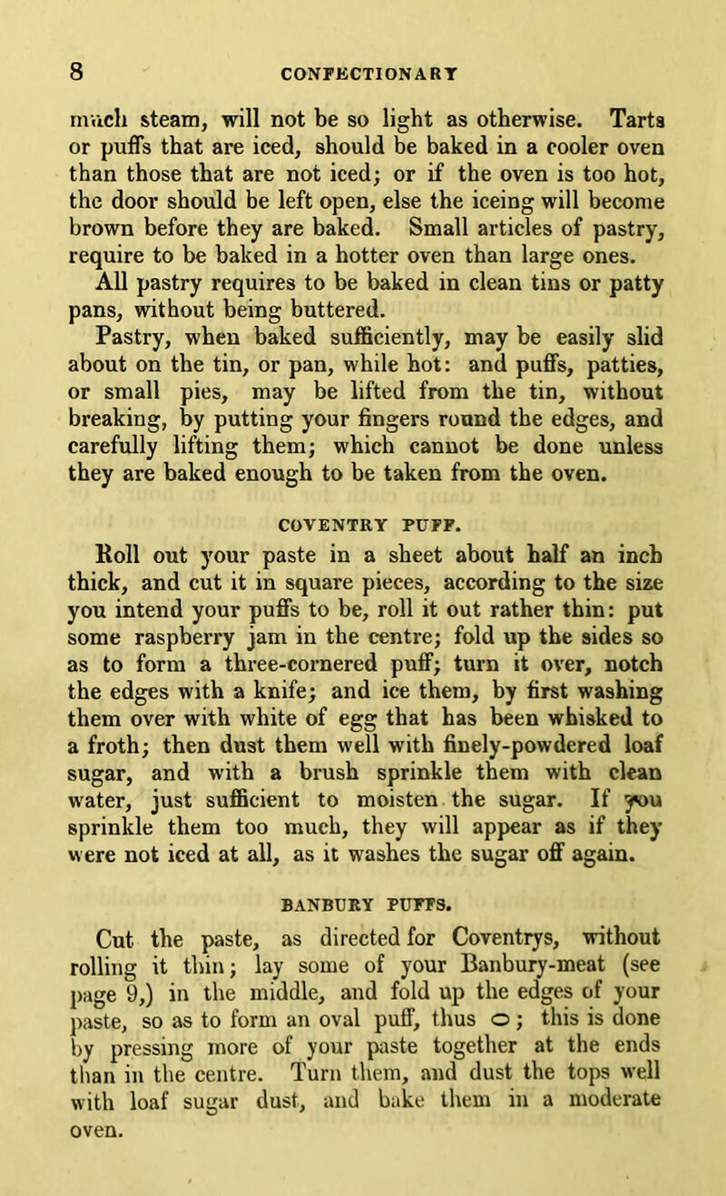 mvich steam, will not be so light as otherwise. Tarts or puffs that are iced, should be baked in a cooler oven than those that are not iced; or if the oven is too hot, the door should be left open, else the iceing will become brown before they are baked. Small articles of pastry, require to be baked in a hotter oven than large ones. All pastry requires to be baked in clean tins or patty pans, without being buttered. Pastry, when baked sufSciently, may be easily slid about on the tin, or pan, while hot: and puffs, patties, or small pies, may be lifted from the tin, without breaking, by putting your fingers round the edges, and carefully lifting them; which cannot be done unless they are baked enough to be taken from the oven. COVENTRY PUFF. Roll out your paste in a sheet about half an inch thick, and cut it in square pieces, according to the size you intend your puffs to be, roll it out rather thin: put some raspberry jam in the centre; fold up the sides so as to form a three-cornered puff; turn it over, notch the edges with a knife; and ice them, by first washing them over with white of egg that has been whisked to a froth; then dust them well with finely-powdered loaf sugar, and with a brush sprinkle them with clean water, just sufficient to moisten the sugar. If jwu sprinkle them too much, they will appear as if they were not iced at all, as it washes the sugar off again. BANBURY PUFFS. Cut the paste, as directed for Coventrys, without rolling it thin; lay some of your Banbury-meat (see page 9,) in the middle, and fold up the edges of your paste, so as to form an oval puff, thus o ; this is done by pressing more of your paste together at the ends tban in the centre. Turn them, and dust the tops well with loaf sugar dust, and bake them in a moderate oven.