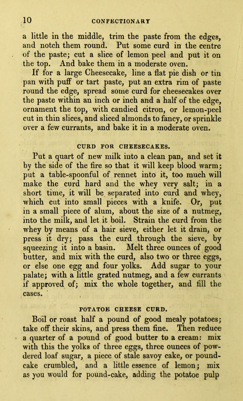 a little in the middle, trim the paste from the edges, and notch them round. Put some curd in the centre of the paste; cut a slice of lemon peel and put it on the top. And bake them in a moderate oven. If for a large Cheesecake, line a flat pie dish or tin pan with puff or tart paste, put an extra rim of paste round the edge, spread some curd for cheesecakes over the paste within an inch or inch and a half of the edge, ornament the top, with candied citron, or lemon-peel cut in thin slices, and sliced almonds to fancy, or sprinkle over a few currants, and bake it in a moderate oven. CURD FOR CHEESECAKES. Put a quart of new milk into a clean pan, and set it by the side of the fire so that it will keep blood warm; put a table-spoonful of rennet into it, too much will make the curd hard and the whey very salt; in a short time, it will be separated into curd and whey, which cut into small pieces with a knife. Or, put in a small piece of alum, about the size of a nutmeg, into the milk, and let it boil. Strain the curd from the whey by means of a hair sieve, either let it drain, or press it dry; pass the curd through the sieve, by squeezing it into a basin. Melt three ounces of good butter, and mix with the curd, also two or three eggs, or else one egg and four yolks. Add sugar to your palate; with a little grated nutmeg, and a few currants if approved of; mix the whole together, and fill the cases. POTATOE CHEESE CURD. Boil or roast half a pound of good mealy potatoes; take off their skins, and press them fine. Then reduce a quarter of a pound of good butter to a cream: mix with this the yolks of three eggs, three ounces of pow- dered loaf sugar, a piece of stale savoy cake, or pound- cake crumbled, and a little essence of lemon; mix as you would for pound-cake, adding the potatoe pulp