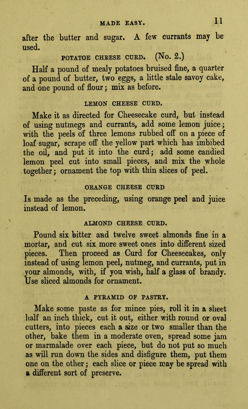 after the butter and sugar. A few currants may be used. POTATOE CHEESE CURD. (No. 2.) Half a pound of mealy potatoes bruised fine, a quarter of a pound of butter, two eggs, a little stale savoy cake, and one pound of flour; mix as before. LEMON CHEESE CURD. Make it as directed for Cheesecake curd, but instead of using nutmegs and currants, add some lemon juice; with the peels of three lemons rubbed off on a piece of loaf sugar, scrape off the yellow part which has imbibed the oil, and put it into the curd; add some candied lemon peel cut into small pieces, and mix the whole together; ornament the top with thin slices of peel. ORANGE CHEESE CURD Is made as the preceding, using orange peel and juice instead of lemon. ALMOND CHEESE CURD. Pound six bitter and twelve sweet almonds fine in a mortar, and cut six more sweet ones into different sized pieces. Then proceed as Curd for Cheesecakes, only instead of using lemon peel, nutmeg, and currants, put in your almonds, with, if you wish, half a glass of brandy. Use sliced almonds for ornament. A PYRAMID OF PASTRY. Make some paste as for mince pies, roll it in a sheet half an inch thick, cut it out, either with round or oval cutters, into pieces each a size or two smaller than the other, bake them in a moderate oven, spread some jam or marmalade over each piece, but do not put so much as will run down the sides and disfigure them, put them one on the other; each slice or piece may be spread with a different sort of preserve.