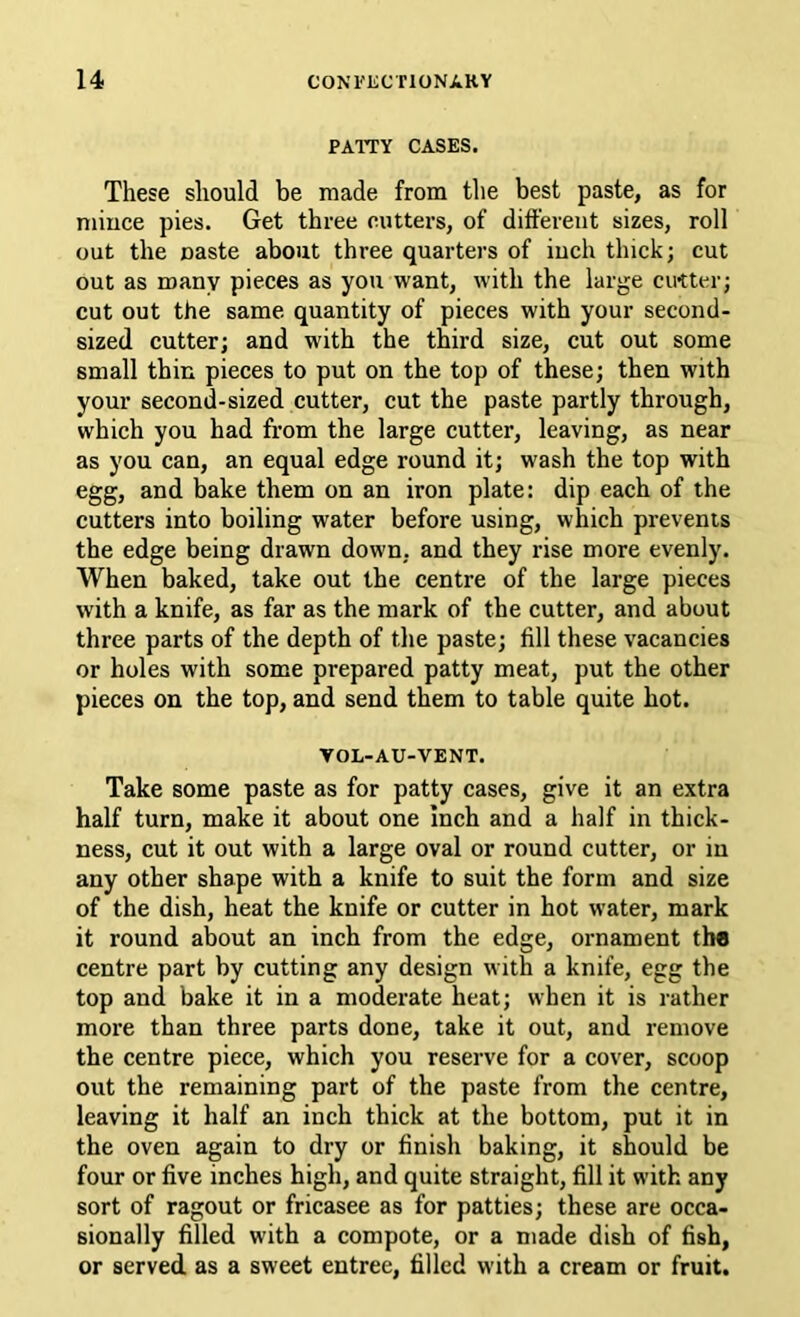 PATTY CASES. These should be made from the best paste, as for niiuce pies. Get three cutters, of different sizes, roll out the Baste about three quarters of inch thick; cut out as many pieces as you want, with the large cirtter; cut out the same quantity of pieces with your second- sized cutter; and with the third size, cut out some small thin pieces to put on the top of these; then with your second-sized cutter, cut the paste partly through, which you had from the large cutter, leaving, as near as you can, an equal edge round it; wash the top with egg, and hake them on an iron plate: dip each of the cutters into boiling water before using, which prevents the edge being drawn down, and they rise more evenly. When baked, take out the centre of the large pieces with a knife, as far as the mark of the cutter, and about three parts of the depth of the paste; fill these vacancies or holes with some prepared patty meat, put the other pieces on the top, and send them to table quite hot. TOL-AU-VENT. Take some paste as for patty cases, give it an extra half turn, make it about one Inch and a half in thick- ness, cut it out with a large oval or round cutter, or in any other shape with a knife to suit the form and size of the dish, heat the knife or cutter in hot water, mark it round about an inch from the edge, ornament the centre part by cutting any design with a knife, egg the top and bake it in a moderate heat; when it is rather more than three parts done, take it out, and remove the centre piece, which you reserve for a cover, scoop out the remaining part of the paste from the centre, leaving it half an inch thick at the bottom, put it in the oven again to dry or finish baking, it should be four or five inches high, and quite straight, fill it with any sort of ragout or fricasee as for patties; these are occa- sionally filled with a compote, or a made dish of fish, or served, as a sweet entree, filled with a cream or fruit.