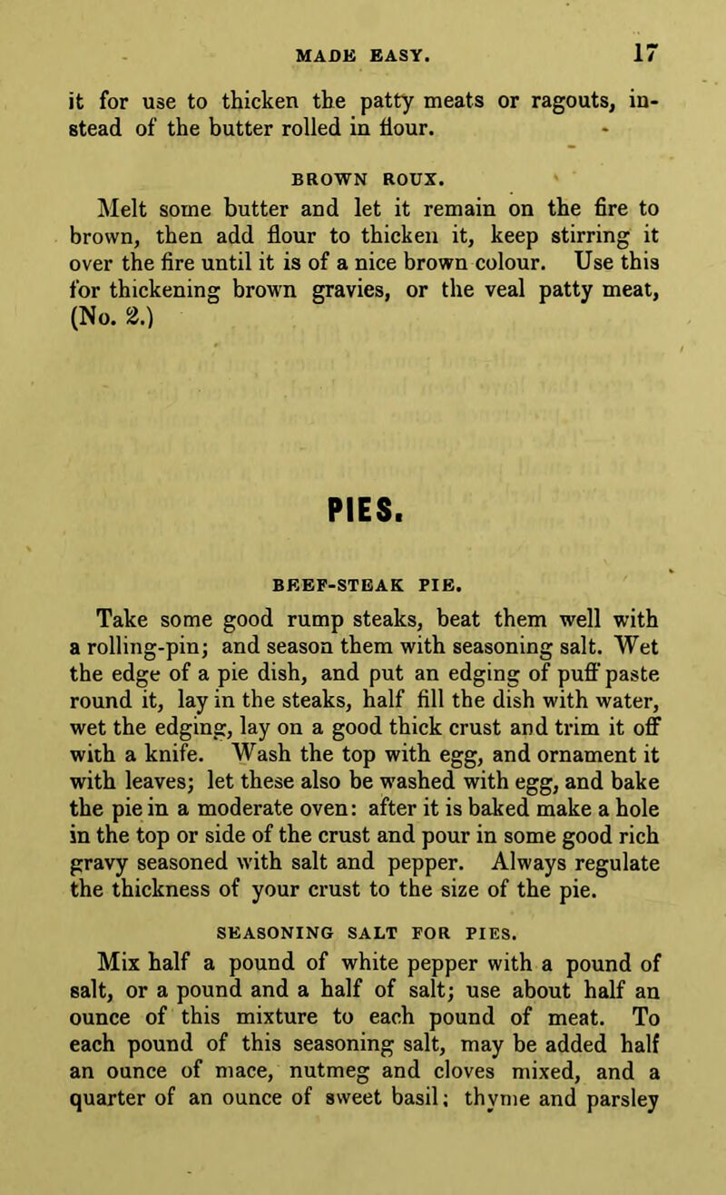 it for use to thicken the patty meats or ragouts, in- stead of the butter rolled in dour. BROWN ROUX. ' Melt some butter and let it remain on the fire to brown, then add flour to thicken it, keep stirring it over the fire until it is of a nice brown colour. Use this for thickening brown gravies, or the veal patty meat, (No. 2.) PIES. BEEF-STEAK PIE. Take some good rump steaks, beat them well with a rolling-pin; and season them with seasoning salt. Wet the edge of a pie dish, and put an edging of puff' paste round it, lay in the steaks, half fill the dish with water, wet the edging, lay on a good thick crust and trim it off with a knife. Wash the top with egg, and ornament it with leaves; let these also be washed with egg, and bake the pie in a moderate oven: after it is baked make a hole in the top or side of the crust and pour in some good rich gravy seasoned with salt and pepper. Always regulate the thickness of your crust to the size of the pie. SEASONING SALT FOR PIES. Mix half a pound of white pepper with a pound of salt, or a pound and a half of salt; use about half an ounce of this mixture to each pound of meat. To each pound of this seasoning salt, may be added half an ounce of mace, nutmeg and cloves mixed, and a quarter of an ounce of sweet basil; thyme and parsley