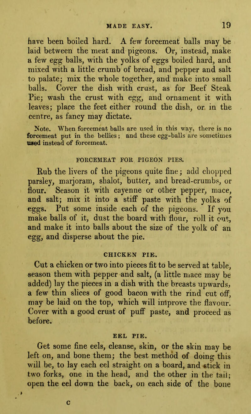 have been boiled hard. A few forcemeat balls may be laid between the meat and pigeons. Or, instead, make a few egg balls, with the yolks of eggs boiled hard, and mixed with a little crumb of bread, and pepper and salt to palate; mix the whole together, and make into small balls. Cover the dish with crust, as for Beef Steak Pie; wash the crust with egg, and ornament it with leaves; place the feet either round the dish, or in the centre, as fancy may dictate. Note. When forcemeat balls are used in this way, there is no forcemeat put in the bellies; and these egg-balls are sometimes Died instead of forcemeat. FORCEMEAT FOR PIGEON PIES. Bub the livers of the pigeons quite fine; add chopped parsley, marjoram, shalot, butter, and bread-crumbs, or flour. Season it with cayenne or other pepper, mace, and salt; mix it into a stiff paste with the yolks of eggs. Put some inside each of the pigeons. If you make balls of it, dust the board with flour, roll it out, and make it into balls about the size of the yolk of an egg, and disperse about the pie. CHICKEN PIE. Cut a chicken or two into pieces fit to be served at table, season them with pepper and salt, (a little mace may be added) lay the pieces in a dish with the breasts upwards, a few thin slices of good bacon with the rind cut off, may be laid on the top, which will improve the flavour. Cover with a good crust of puff paste, and proceed as before. EEL PIE. Get some fine eels, cleanse, skin, or the skin may be left on, and bone them; the best method of doing this will be, to lay each eel straight on a board, and «tick in two forks, one in the head, and the other in the tail; open the eel down the back, on each side of the bone c