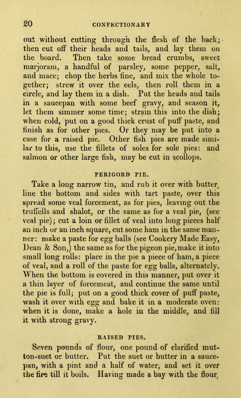 out without cutting through the flesh of the back; then cut off their heads and tails, and lay them on the board. Then take some bread crumbs, sweet marjoram, a handful of parsley, some pepper, salt, and mace; chop the herbs fine, and mix the whole to- gether; strew it over the eels, then roll them in a circle, and lay them in a dish. Put the heads and tails in a saucepan with some beef gravy, and season it, let them simmer some time; strain this into the dish; when cold, put on a good thick crust of puff paste, and finish as for other pies. Or they may be put into a case for a raised pie. Other fish pies are made simi- lar to this, use the fillets of soles for sole pies: and salmon or other large fish, may be cut in scollops. PERIGORD PIE. Take a long narrow tin, and rub it over with butter, line the bottom and sides with tart paste, over this spread some veal forcemeat, as for pies, leaving out the trufiells and shalot, or the same as for a veal pie, (see veal pie); cut a loin or fillet of veal into long pieces half an inch or an inch square, cut some ham in the same man- ner: make a paste for egg balls (see Cookery Made Easy, Dean & Son,) the same as for the pigeon pie,make it into small long rolls: place in the pie a piece of ham, a piece of veal, and a roll of the paste for egg balls, alternately. When the bottom is covered in this manner, put over it a thin layer of forcemeat, and continue the same until the pie is full; put on a good thick cover of puflF paste, wash it over with egg and bake it in a moderate oven: when it is done, make a hole in the middle, and fill it with strong gravy. RAISED PIES. Seven pounds of flour, one pound of clarified mut- ton-suet or butter. Put the suet or butter in a sauce- pan, with a pint and a half of water, and set it over the fin5 till it boils. Having made a bay with the flourj