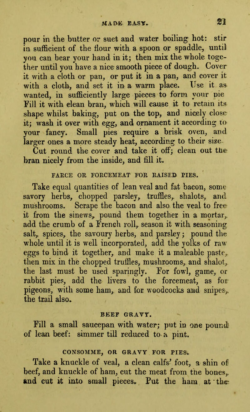 JtfAD-K EASY, pour in the butter or suet and water boiling hot: stir in sufficient of the flour with a spoon or spaddle, until you can bear your hand in it; then mix the whole toge- ther until you have a nice smooth piece of dough. Cover it with a cloth or pan, or put it in a pan, and cover it with a cloth, and set it in a warm place. Use it as^ wanted, in sufficiently large pieces to form your pie Fill it with elean bran, which will cause it to retain its shape whilst baking, put on the top, and nicely close it; wash it over with egg, and ornament it according to your fancy. Small pies require a brisk oven, and larger ones a more steady heat, according to their size Cut round the cover and take it off; clean out tho bran nicely from the inside, and fill it. FARCE OR FORCEMEAT FOR RAISED PIES. Take equal quantities of lean veal and fat bacon, some savory herbs, chopped parsley, truffles, shalots, and mushrooms. Scrape the bacon and also the veal, to free it from the sinews, pound them together in a mortar, add the crumb of a French roll, season it with seasoning salt, spices, the savoury herbs, and parsley; pound the whole until it is well incorporated, add the yolks of raw eggs to bind it together, and make it a maleable paste, then mix in the chopped truffles, mushrooms, and shalot, the last must be used sparingly. For fowl, game, or rabbit pies, add the livers to the forcemeat, as for pigeons, with some ham,, and for. woodcocks and snipes,, the trail also. BEEF GRAVr. Fill a small saucepan with water; put in one poundl of lean beef: simmer till reduced to a pint. CONSOMME, OR GRAVY FOR PIES. Take a knuckle of veal, a clean calfs^ foot, a shin of beef, and knuckle of ham, cut the meat from the bones, and cut it into small pieces. Put the ham at' thet