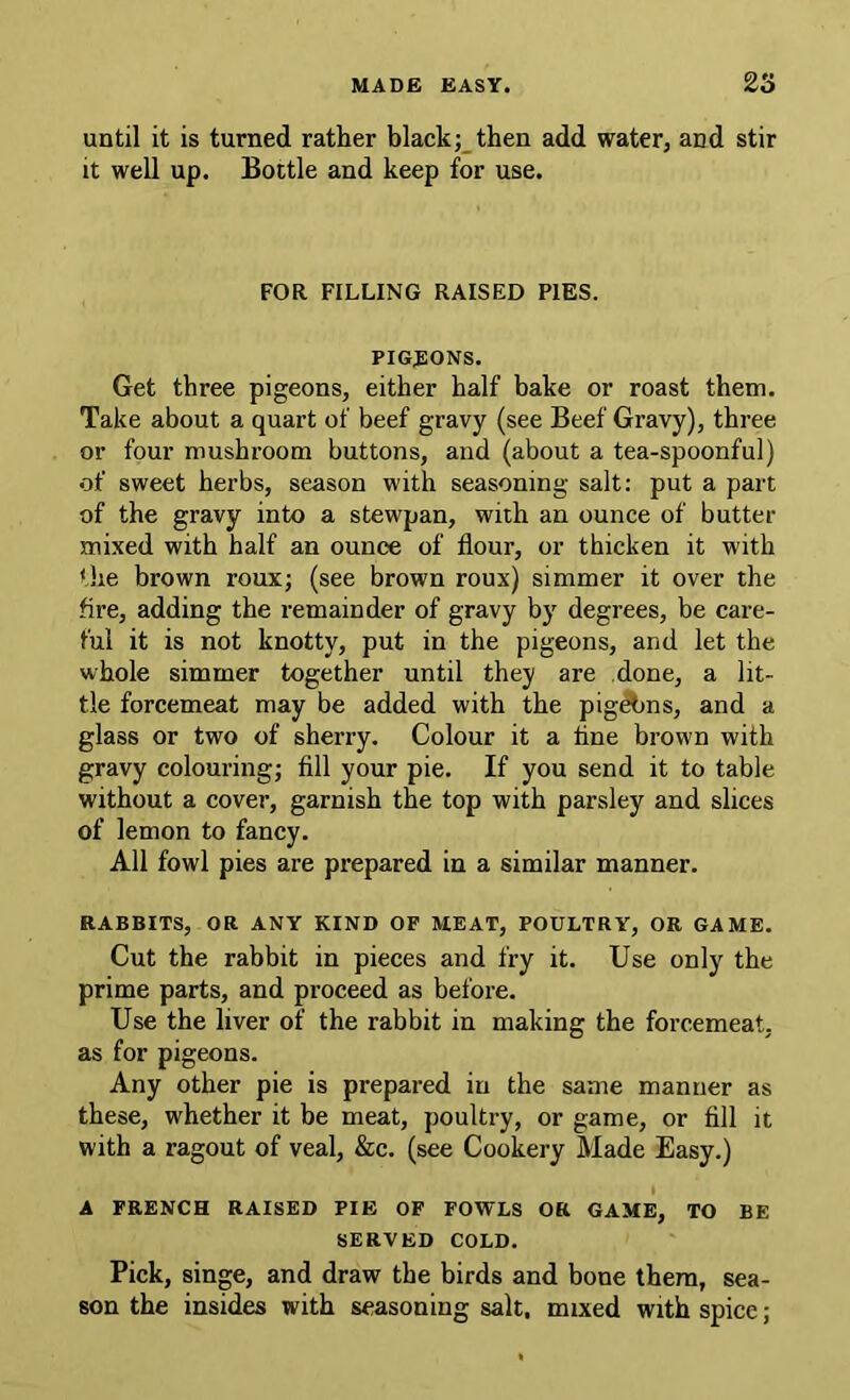 until it is turned rather blackthen add water, and stir it well up. Bottle and keep for use. FOR FILLING RAISED PIES. PIGEONS. Get three pigeons, either half bake or roast them. Take about a quart of beef gravy (see Beef Gravy), three or four mushroom buttons, and (about a tea-spoonful) of sweet herbs, season with seasoning salt; put a part of the gravy into a stewpan, with an ounce of butter mixed with half an ounce of flour, or thicken it w'ith tlie brown roux; (see brown roux) simmer it over the fire, adding the remainder of gravy by degrees, be care- ful it is not knotty, put in the pigeons, and let the whole simmer together until they are done, a lit- tle forcemeat may be added with the pig^ns, and a glass or two of sherry. Colour it a tine brown with gravy colouring; fill your pie. If you send it to table without a cover, garnish the top with parsley and slices of lemon to fancy. All fowl pies are prepared in a similar manner. RABBITS, OR ANY KIND OP MEAT, POULTRY, OR GAME. Cut the rabbit in pieces and fry it. Use only the prime parts, and proceed as before. Use the liver of the rabbit in making the forcemeat, as for pigeons. Any other pie is prepared in the same manner as these, whether it be meat, poultry, or game, or fill it with a ragout of veal, &c. (see Cookery Made Easy.) A FRENCH RAISED PIE OF FOWLS OR GAME, TO BE SERVED COLD. Pick, singe, and draw the birds and bone them, sea- son the insides with seasoning salt, mixed with spice;