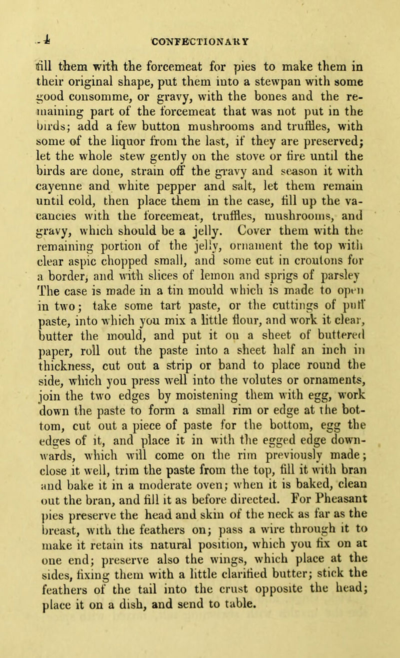 -J. till them with the foi-cemeat for pies to make them in their original shape, put them into a stewpan with some good consomme, or gravy, with the bones and the re- maining part of the forcemeat that was not put in the birds; add a few button mushrooms and truffles, with some of the liquor from the last, if they are preserved; let the whole stew gently on the stove or tire until the birds are done, strain off the gravy and season it with cayenne and white pepper and salt, let them remain until cold, then place them in the case, till up the va- cancies with the forcemeat, truffles, mushrooms, and gravy, which should be a jelly. Cover them with the remaining portion of the jelly, ornament the top with clear aspic chopped small, and some cut in croutons for a border, and with slices of lemon and sprigs of parsley The case is made in a tin mould which is made to open in two; take some tart paste, or the cuttings of puff paste, into which you mix a little flour, and work it clear, butter the mould, and put it on a sheet of buttered paper, roll out the paste into a sheet half an inch in thickness, cut out a strip or band to place round the side, which you press well into the volutes or ornaments, join the two edges by moistening them with egg, work down the paste to form a small rim or edge at the bot- tom, cut out a piece of paste for the bottom, egg the edges of it, and place it in with the egged edge down- wards, which will come on the rim previously made; close it well, trim the paste from the top, till it with bran and bake it in a moderate oven; when it is baked, clean out the bran, and till it as before directed. For Pheasant j)ies preserve the head and skin of the neck as tar as the ill-east, with the feathers on; pass a wire through it to make it retain its natural position, which you tix on at one end; preserve also the wings, which place at the sides, tixing them with a little claritied butter; stick the feathers of the tail into the crust opposite the head; place it on a dish, and send to table.