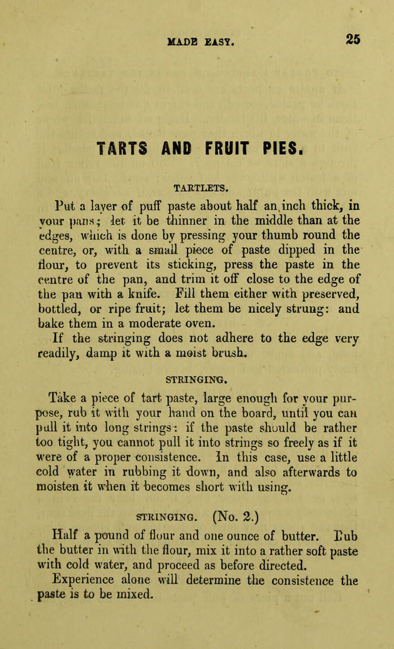 TARTS AND FRUIT PIES. TARTLETS. Put a layer of puff paste about half an.inch thick, in your ]).'uis; let it be thinner in the middle than at the edges, wiiich is done by pressing your thumb round the centre, or, with a small piece of paste dipped in the dour, to prevent its sticking, press the paste in the centre of the pan, and trim it off close to the edge of the pan with a knife. Fill them either with preserved, bottled, or ripe fruit; let them be nicely strung: and bake them in a moderate oven. If the stringing does not adhere to the edge very readily, damp it with a moist brush, STRINGING. Take a piece of tart paste, large enough for your pur- pose, rub it with your hand on the board, until you can pull it into long strings : if the paste should be rather too tight, you cannot pull it into strings so freely as if it were of a proper consistence. In this case, use a little cold water in rubbing it down, and also afterwards to moisten it when it becomes short with using. STRINGING. (No. 2.) Half a pound of flour and one ounce of butter. Dub the butter in with the flour, mix it into a rather soft paste with cold water, and proceed as before directed. Experience alone will determine the consistence the paste is to be mixed.