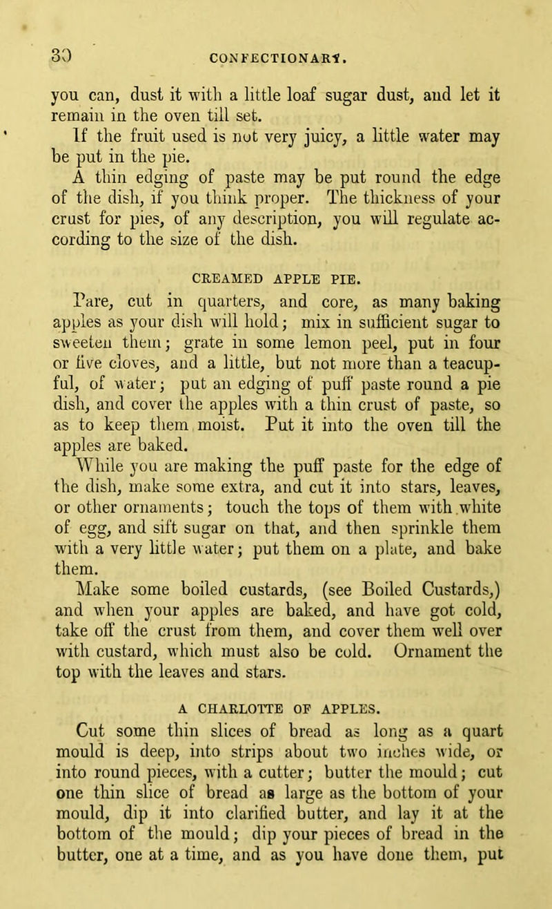 you can, dust it ■with a little loaf sugar dust, aud let it remain in the oven till set. If the fruit used is nut very juicy, a little water may be put in the pie. A thin edging of paste may be put round the edge of the dish, if you think proper. The thickness of your crust for pies, of any description, you will regulate ac- cording to the size of the dish. CREAMED APPLE PIE. Pare, cut in quarters, and core, as many baking apples as your dish will hold; mix in sufficient sugar to sweeten them; grate in some lemon peel, put in four or five cloves, and a little, but not more than a teacup- ful, of water; put an edging of puff paste round a pie dish, and cover the apples with a thin crust of paste, so as to keep them moist. Put it into the oven till the apples are baked. While you are making the puff paste for the edge of the dish, make some extra, and cut it into stars, leaves, or other ornaments; touch the tops of them with white of egg, and sift sugar on that, and then sprinkle them with a very little water; put them on a plate, and bake them. Make some boiled custards, (see Boiled Custards,) and 'W'hen your apples are baked, and have got cold, take off the crust from them, and cover them well over with custard, which must also be cold. Ornament the top with the leaves and stars. A CHARLOTTE OF APPLES. Cut some thin slices of bread as long as a quart mould is deep, into strips about two inches wide, or into round pieces, with a cutter; butter the mould; cut one thin slice of bread as large as the bottom of your mould, dip it into clarified butter, and lay it at the bottom of the mould; dip your pieces of bread in the butter, one at a time, and as you have done them, put