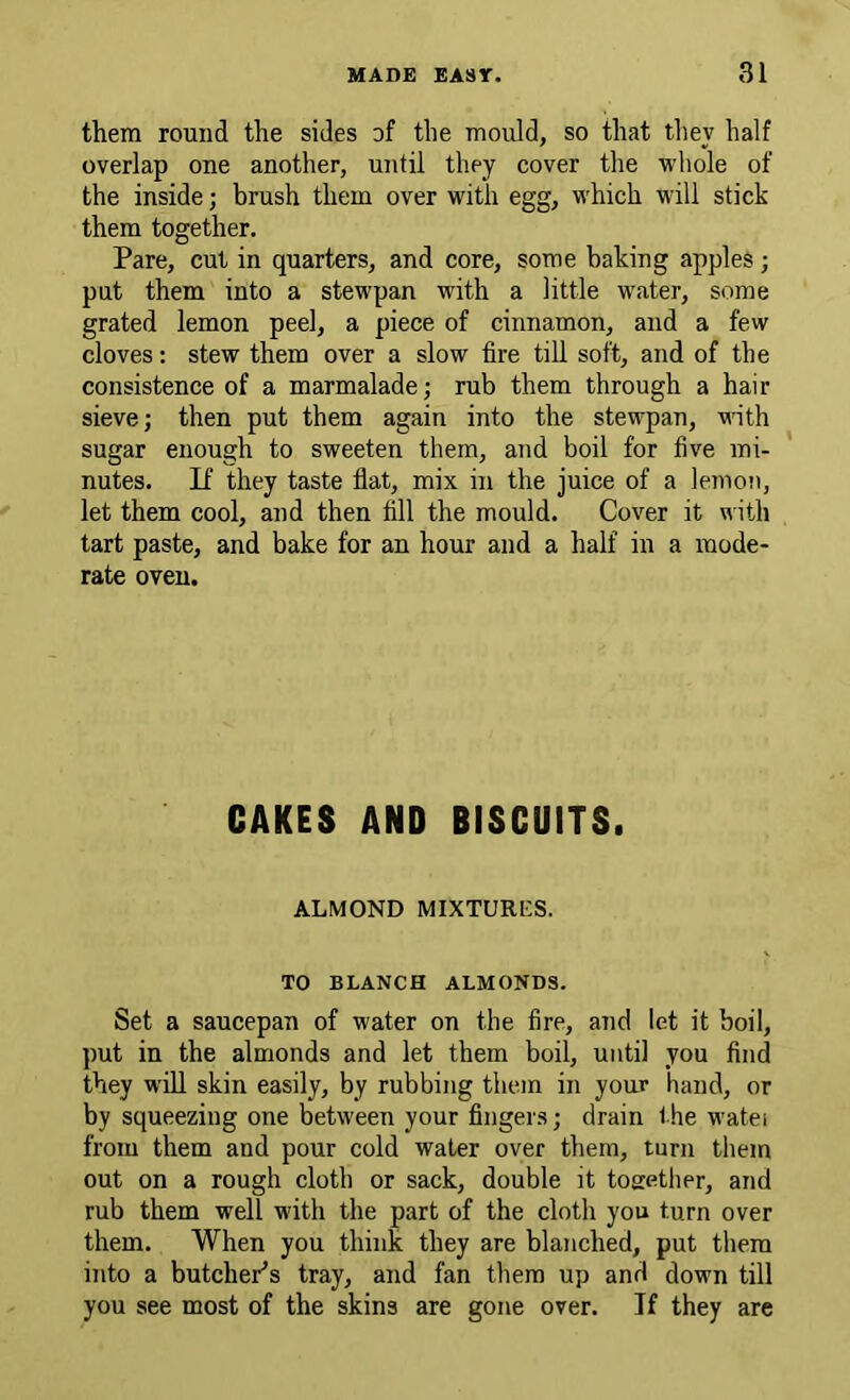 them round the sides of the mould, so that they half overlap one another, until they cover the ■ndiole of the inside; brush them over with egg, which will stick them together. Pare, cut in quarters, and core, some baking apples; put them into a stewpan with a little water, some grated lemon peel, a piece of cinnamon, and a few cloves; stew them over a slow fire till soft, and of the consistence of a marmalade; rub them through a hair sieve; then put them again into the stewpan, vinth sugar enough to sweeten them, and boil for five mi- nutes. If they taste flat, mix in the juice of a lemon, let them cool, and then fill the mould. Cover it \^■ith tart paste, and bake for an hour and a half in a mode- rate oven. CAKES AND BISCUITS. ALMOND MIXTURES. TO BLANCH ALMONDS. Set a saucepan of water on the fire, and let it boil, put in the almonds and let them boil, until you find they will skin easily, by rubbing them in your hand, or by squeezing one between your fingers; drain the watei from them and pour cold water over them, turn them out on a rough cloth or sack, double it tosrether, and rub them well with the part of the cloth you turn over them. When you think they are blanched, put them into a butchePs tray, and fan them up and down till you see most of the skins are gone over. If they arc