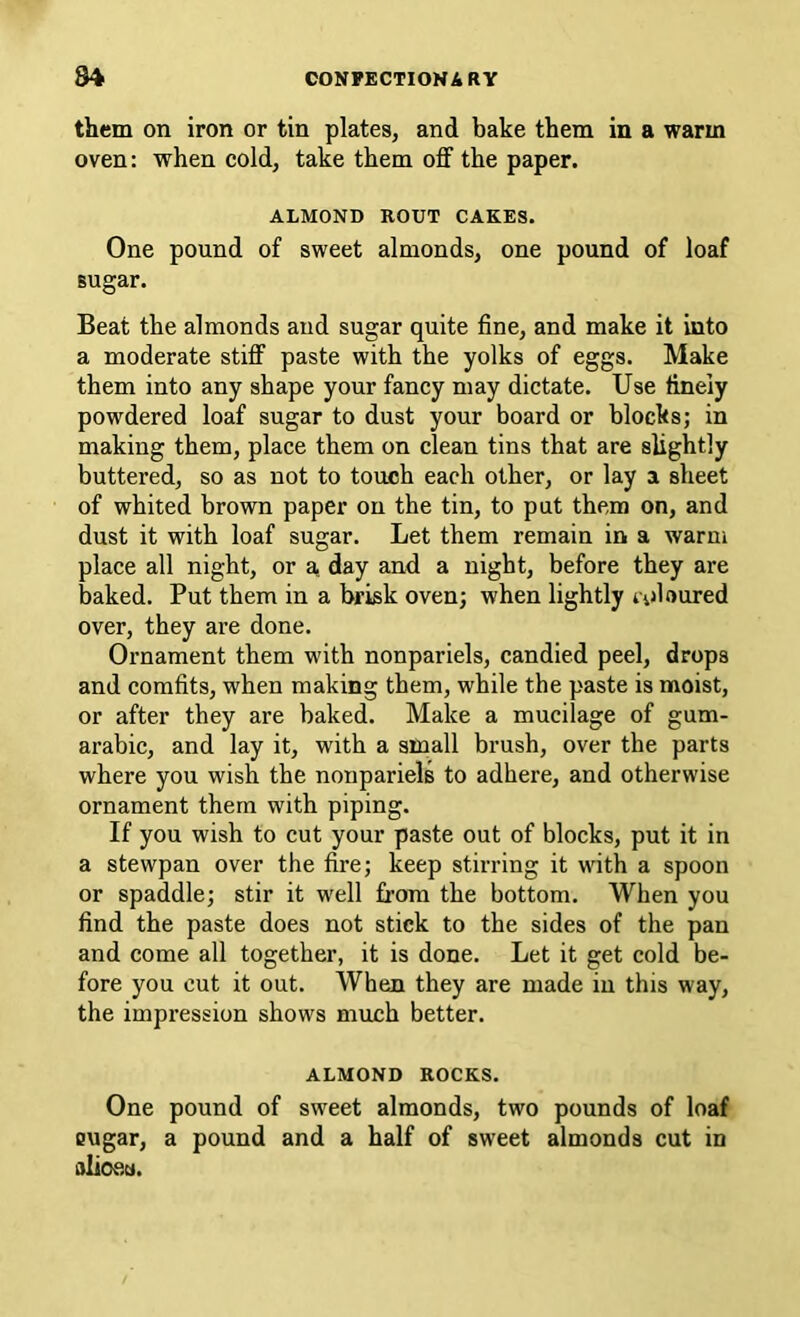 them on iron or tin plates, and bake them in a warm oven: when cold, take them off the paper. ALMOND ROUT CAKES. One pound of sweet almonds, one pound of loaf sugar. Beat the almonds and sugar quite fine, and make it into a moderate stiff paste with the yolks of eggs. Make them into any shape your fancy may dictate. Use finely powdered loaf sugar to dust your board or blocks; in making them, place them on clean tins that are slightly buttered, so as not to touch each other, or lay a sheet of whited brown paper on the tin, to put them on, and dust it with loaf sugar. Let them remain in a warm place all night, or a day and a night, before they are baked. Put them in a brisk oven; when lightly i'ijioured over, they are done. Ornament them with nonpariels, candied peel, drops and comfits, when making them, while the paste is moist, or after they are baked. Make a mucilage of gum- arabic, and lay it, with a small brush, over the parts where you wish the nonpariels to adhere, and otherwise ornament them with piping. If you wish to cut your paste out of blocks, put it in a stewpan over the fire; keep stirring it with a spoon or spaddle; stir it well from the bottom. When you find the paste does not stick to the sides of the pan and come all together, it is done. Let it get cold be- fore you cut it out. When they are made in this way, the impression shows much better. ALMOND ROCKS. One pound of sweet almonds, two pounds of loaf Qugar, a pound and a half of sweet almonds cut in alioea.