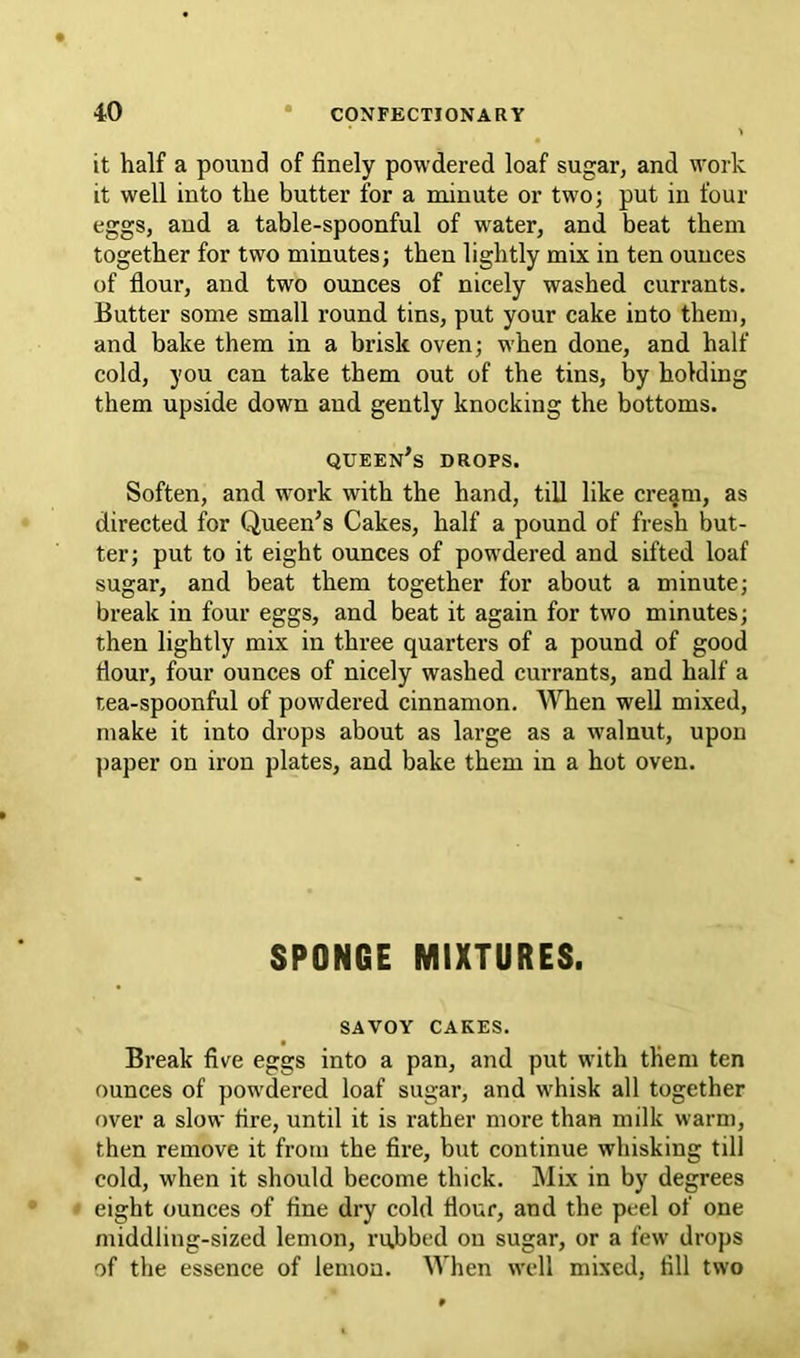 it half a pound of finely powdered loaf sugar, and work it well into the butter for a minute or two; put in four eggs, and a table-spoonful of water, and beat them together for two minutes; then lightly mix in ten ounces of flour, and two ounces of nicely washed currants. Butter some small round tins, put your cake into them, and bake them in a brisk oven; when done, and half cold, you can take them out of the tins, by holding them upside down and gently knocking the bottoms. queen’s drops. Soften, and work with the hand, till like cre^m, as directed for Queen’s Cakes, half a pound of fresh but- ter; put to it eight ounces of powdered and sifted loaf sugar, and beat them together for about a minute; break in four eggs, and beat it again for two minutes; then lightly mix in three quarters of a pound of good fiour, four ounces of nicely washed currants, and half a tea-spoonful of powdered cinnamon. When well mixed, make it into drops about as large as a w^alnut, upon paper on iron plates, and bake them in a hot oven. SPONGE MIXTURES. SAVOY CAKES. Break five eggs into a pan, and put with them ten ounces of powdered loaf sugar, and whisk all together over a slow fire, until it is rather more than milk warm, then remove it from the fire, but continue whisking till cold, when it should become thick. Mix in by degrees eight ounces of fine dry cold flour, and the peel of one middling-sized lemon, rubbed on sugar, or a few drops of the essence of lemon. When well mixed, fill two