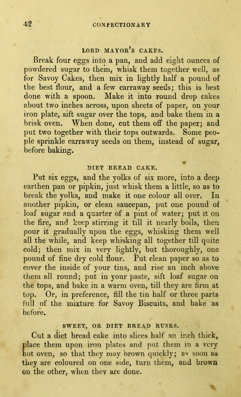 LORD mayor’s cakes. Break four eggs into a pan, and add eight ounces of powdered sugar to them, whisk them together well, as for Savoy Cakes, then mix in lightly half a pound of the best flour, and a few carraway seeds; this is best done with a spoon. Make it into round drop cakes about two inches across, upon sheets of paper, on your iron plate, sift sugar over the tops, and bake them in a brisk oven. When done, cut them off the paper; and put two together with their tops outwards. Some peo- ple sprinkle carraway seeds on them, instead of sugar, before baking. DIET BREAD CAKE. Put six eggs, and the yolks of six more, into a deep earthen pan or pipkin, just whisk them a little, so as to break the yolks, and make it one colour all over. In another pipkin, or clean saucepan, put one pound of loaf sugar and a quarter of a pint of water; put it on the fire, and keep stirring it till it nearly boils, then pour it gradually upon the eggs, whisking them well all the while, and keep whisking all together till quite cold; then mix in very lightly, but thoroughly, one pound of fine dry cold flour. Put clean paper so as to cover the inside of your tins, and rise an inch above them all round; put in your paste, sift loaf sugar on the tops, and bake in a warm oven, till they are firm at top. Or, in preference, fill the tin half or three parts full of the mixture for Savoy Biscuits, and bake as before. SWEET, OR DIET BREAD RUSKS. Cut a diet bread cake into slices half an inch thick, place them upon iron plates and put them m a very hot oven, so that they may nrown quickly; as soon as they are coloured on one side, turn them, and brown on the other, when they are done.