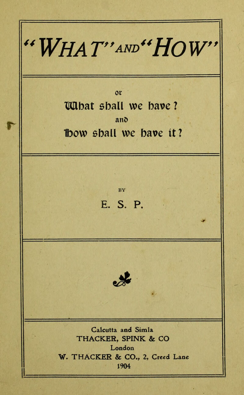 or Mbat shall we have ? anD Ibow shall we have it? E. S. P. 5^ Calcutta and Simla THACKER, SPINK & CO London W. THACKER & CO., 2, Creed Lane 1904