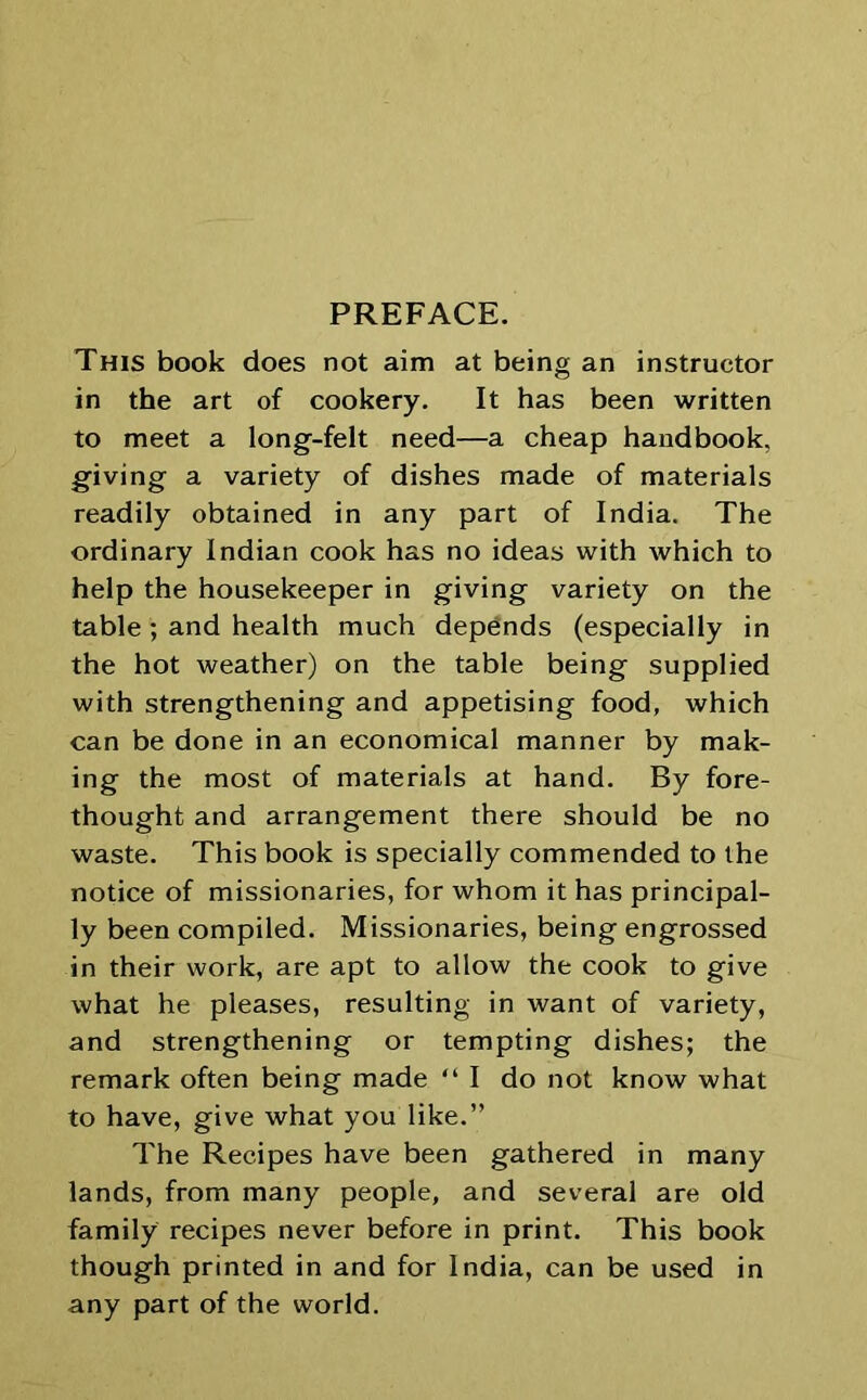 PREFACE. This book does not aim at being an instructor in the art of cookery. It has been written to meet a long-felt need—a cheap handbook, giving a variety of dishes made of materials readily obtained in any part of India. The ordinary Indian cook has no ideas with which to help the housekeeper in giving variety on the table; and health much depends (especially in the hot weather) on the table being supplied with strengthening and appetising food, which can be done in an economical manner by mak- ing the most of materials at hand. By fore- thought and arrangement there should be no waste. This book is specially commended to the notice of missionaries, for whom it has principal- ly been compiled. Missionaries, being engrossed in their work, are apt to allow the cook to give what he pleases, resulting in want of variety, and strengthening or tempting dishes; the remark often being made “ I do not know what to have, give what you like.” The Recipes have been gathered in many lands, from many people, and several are old family recipes never before in print. This book though printed in and for India, can be used in any part of the world.