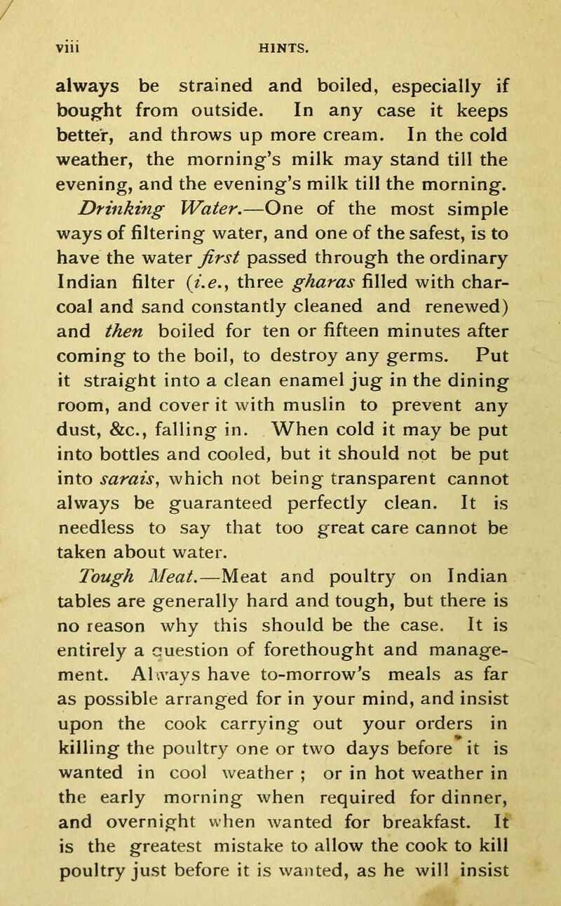 always be strained and boiled, especially if bought from outside. In any case it keeps better, and throws up more cream. In the cold weather, the morning’s milk may stand till the evening, and the evening’s milk till the morning. Drinking Water.—One of the most simple ways of filtering water, and one of the safest, is to have the water first passed through the ordinary Indian filter (i.e., three gharas filled with char- coal and sand constantly cleaned and renewed) and then boiled for ten or fifteen minutes after coming to the boil, to destroy any germs. Put it straight into a clean enamel jug in the dining room, and cover it with muslin to prevent any dust, &c., falling in. When cold it may be put into bottles and cooled, but it should not be put into sarais, which not being transparent cannot always be guaranteed perfectly clean. It is needless to say that too great care cannot be taken about water. Tough Meat.—Meat and poultry on Indian tables are generally hard and tough, but there is no reason why this should be the case. It is entirely a question of forethought and manage- ment. Always have to-morrow’s meals as far as possible arranged for in your mind, and insist upon the cook carrying out your orders in killing the poultry one or two days before it is wanted in cool weather ; or in hot weather in the early morning when required for dinner, and overnight when wanted for breakfast. It is the greatest mistake to allow the cook to kill poultry just before it is wanted, as he will insist