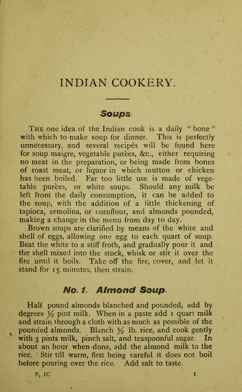 INDIAN COOKERY. Soups The one idea of the Indian cook is a daily “ bone ” with which to make soup for dinner. This is perfectly unnecessary, and several recipes will be found here for soup maigre, vegetable purees, &c., either requiring no meat in the preparation, or being made from bones of roast meat, or liquor in which mutton or chicken has been boiled. Far too little use is made of vege- table purees, or white soups. Should any milk be left from the daily consumption, it can be added to the soup, with the addition of a little thickening of tapioca, semolina, or cornflour, and almonds pounded, making a change in the menu from day to day. Brown soups are clarified by means of the white and shell of eggs, allowing one egg to each quart of soup. Beat the white to a stiff froth, and gradually pour it and the shell mixed into the stock, whisk or stir it over the fire until it boils. Take off the fire, cover, and let it stand for 15 minutes, then strain. No. 1. Almond Soup. Half pound almonds blanched and pounded, add by degrees *4 pint milk. When in a paste add 1 quart milk and strain through a cloth with as much as possible of the pounded almonds. Blanch }4 lb. rice, and cook gently with 3 pints milk, pinch salt, and teaspoonful sugar. In about an hour when done, add the almond milk to the rice. Stir till warm, first being careful it does not boil before pouring over the rice. Add salt to taste,